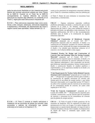 NSR-10 – Capítulo C.1 – Requisitos generales
REGLAMENTO COMENTARIO©
C-3
parte de estructuras diseñadas en otro material estructural
distinto del concreto estructural cubierto por otros Títulos
de la NSR-10. Cuando en el Título de la NSR-10
correspondiente al material diferente de concreto
estructural se requiera algo diferente a lo contenido en el
Título C, regirá para esas estructuras lo requerido allí.
ocurre en las estructuras de mampostería estructural cubiertas
por el Título D o estructuras metálicas como las cubiertas por
el Título F. Dentro de estos elementos se encuentran losas
estructurales y cimentaciones.
C.1.1.5 — Para estructuras especiales tales como arcos,
tolvas y silos, tanques, estanques, estructuras resistentes
a explosiones y chimeneas, las disposiciones del Título C
regirán cuando sean aplicables. Véase también 22.1.3.
CR1.1.5 — Algunas estructuras especiales conllevan
problemas particulares de diseño y construcción que no están
cubiertos en el Título C. No obstante, muchas de las
disposiciones del Título C, tales como calidad del concreto y
principios de diseño, son aplicables a estas estructuras. En las
siguientes publicaciones del ACI se dan recomendaciones
detalladas para el diseño y la construcción de algunas
estructuras especiales:
“Design and Construction of Reinforced Concrete
Chimneys” preparado por el Comité ACI 307.C.1.2
(Proporciona requisitos para los materiales, el diseño y la
construcción de chimeneas circulares de concreto reforzado
construidas en sitio, incluyendo las cargas recomendadas para
el diseño y los métodos para determinar esfuerzos en el
concreto y en el refuerzo debido a estas cargas).
“Standard Practice for Design and Construction of
Concrete Silos and Stacking Tubes for Storing Granular
Materials” preparado por el Comité ACI 313.C.1.3
(Proporciona los requisitos para los materiales, el diseño y la
construcción de estructuras de concreto reforzado de tolvas,
silos, depósitos subterráneos y silos construidos con dovelas
para almacenar materiales granulares. Incluye criterios para el
diseño y construcción basados en estudios analíticos y
experimentales y en la experiencia mundial en el diseño y la
construcción de silos.)
“Code Requirements for Nuclear Safety-Related Concrete
Structures and Commentary” preparado por el Comité ACI
349. C.1.4
(Proporciona los requisitos mínimos para el diseño y
la construcción de aquellas estructuras de concreto que
forman parte de una planta de energía nuclear, y que tienen
funciones relacionadas con la seguridad nuclear. El Título C
no cubre ni los recipientes para los reactores ni las estructuras
de los contenedores hechas de concreto, las cuales están
regidas por el ACI 359.)
“Code for Concrete Containments”, preparada por el
Comité ACI-ASME 359. C.1.5
(Proporciona los requisitos para
el diseño, construcción y uso de concreto para los recipientes
de reactores y estructuras de los contenedores de concreto
para las plantas de energía nuclear.)
C.1.1.6 — El Título C controla el diseño estructural e
instalación de las porciones de pilotes de concreto, pilas
excavadas y cajones de cimentación que quedan
enterrados en el suelo en el Capítulo C.15.
CR1.1.6 — El Título H regula el diseño geotécnico de los
elementos de fundación. Para los segmentos de pilotes que
permanezcan en el aire o en el agua, o en suelos incapaces de
proporcionar un soporte lateral adecuado a lo largo de toda la
extensión del pilote a fin de evitar el pandeo, las disposiciones
de diseño del Título C solamente rigen cuando sean
aplicables.
 