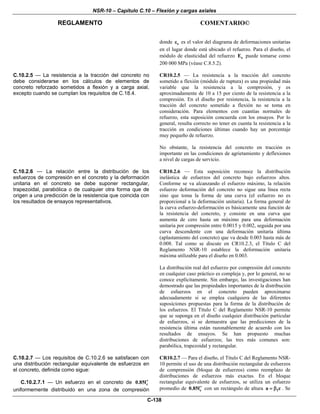 NSR-10 – Capítulo C.10 – Flexión y cargas axiales
REGLAMENTO COMENTARIO©
C-138
donde sε es el valor del diagrama de deformaciones unitarias
en el lugar donde está ubicado el refuerzo. Para el diseño, el
módulo de elasticidad del refuerzo sE puede tomarse como
200 000 MPa (véase C.8.5.2).
C.10.2.5 — La resistencia a la tracción del concreto no
debe considerarse en los cálculos de elementos de
concreto reforzado sometidos a flexión y a carga axial,
excepto cuando se cumplan los requisitos de C.18.4.
CR10.2.5 — La resistencia a la tracción del concreto
sometido a flexión (módulo de ruptura) es una propiedad más
variable que la resistencia a la compresión, y es
aproximadamente de 10 a 15 por ciento de la resistencia a la
compresión. En el diseño por resistencia, la resistencia a la
tracción del concreto sometido a flexión no se toma en
consideración. Para elementos con cuantías normales de
refuerzo, esta suposición concuerda con los ensayos. Por lo
general, resulta correcto no tener en cuenta la resistencia a la
tracción en condiciones últimas cuando hay un porcentaje
muy pequeño de refuerzo.
No obstante, la resistencia del concreto en tracción es
importante en las condiciones de agrietamiento y deflexiones
a nivel de cargas de servicio.
C.10.2.6 — La relación entre la distribución de los
esfuerzos de compresión en el concreto y la deformación
unitaria en el concreto se debe suponer rectangular,
trapezoidal, parabólica o de cualquier otra forma que de
origen a una predicción de la resistencia que coincida con
los resultados de ensayos representativos.
CR10.2.6 — Esta suposición reconoce la distribución
inelástica de esfuerzos del concreto bajo esfuerzos altos.
Conforme se va alcanzando el esfuerzo máximo, la relación
esfuerzo deformación del concreto no sigue una línea recta
sino que toma la forma de una curva (el esfuerzo no es
proporcional a la deformación unitaria). La forma general de
la curva esfuerzo-deformación es básicamente una función de
la resistencia del concreto, y consiste en una curva que
aumenta de cero hasta un máximo para una deformación
unitaria por compresión entre 0.0015 y 0.002, seguida por una
curva descendente con una deformación unitaria última
(aplastamiento del concreto) que va desde 0.003 hasta más de
0.008. Tal como se discute en CR10.2.3, el Título C del
Reglamento NSR-10 establece la deformación unitaria
máxima utilizable para el diseño en 0.003.
La distribución real del esfuerzo por compresión del concreto
en cualquier caso práctico es compleja y, por lo general, no se
conoce explícitamente. Sin embargo, las investigaciones han
demostrado que las propiedades importantes de la distribución
de esfuerzos en el concreto pueden aproximarse
adecuadamente si se emplea cualquiera de las diferentes
suposiciones propuestas para la forma de la distribución de
los esfuerzos. El Título C del Reglamento NSR-10 permite
que se suponga en el diseño cualquier distribución particular
de esfuerzos, si se demuestra que las predicciones de la
resistencia última están razonablemente de acuerdo con los
resultados de ensayos. Se han propuesto muchas
distribuciones de esfuerzos; las tres más comunes son:
parabólica, trapezoidal y rectangular.
C.10.2.7 — Los requisitos de C.10.2.6 se satisfacen con
una distribución rectangular equivalente de esfuerzos en
el concreto, definida como sigue:
C.10.2.7.1 — Un esfuerzo en el concreto de c0.85f′
uniformemente distribuido en una zona de compresión
CR10.2.7 — Para el diseño, el Título C del Reglamento NSR-
10 permite el uso de una distribución rectangular de esfuerzos
de comprensión (bloque de esfuerzos) como reemplazo de
distribuciones de esfuerzos más exactas. En el bloque
rectangular equivalente de esfuerzos, se utiliza un esfuerzo
promedio de c0.85f′ con un rectángulo de altura 1a c= β . Se
 