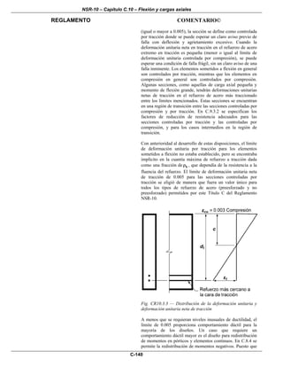 NSR-10 – Capítulo C.10 – Flexión y cargas axiales
REGLAMENTO COMENTARIO©
C-140
(igual o mayor a 0.005), la sección se define como controlada
por tracción donde se puede esperar un claro aviso previo de
falla con deflexión y agrietamiento excesivo. Cuando la
deformación unitaria neta en tracción en el refuerzo de acero
extremo en tracción es pequeña (menor o igual al límite de
deformación unitaria controlada por compresión), se puede
esperar una condición de falla frágil, sin un claro aviso de una
falla inminente. Los elementos sometidos a flexión en general
son controlados por tracción, mientras que los elementos en
compresión en general son controlados por compresión.
Algunas secciones, como aquellas de carga axial pequeña y
momento de flexión grande, tendrán deformaciones unitarias
netas de tracción en el refuerzo de acero más traccionado
entre los límites mencionados. Estas secciones se encuentran
en una región de transición entre las secciones controladas por
compresión y por tracción. En C.9.3.2 se especifican los
factores de reducción de resistencia adecuados para las
secciones controladas por tracción y las controladas por
compresión, y para los casos intermedios en la región de
transición.
Con anterioridad al desarrollo de estas disposiciones, el límite
de deformación unitaria por tracción para los elementos
sometidos a flexión no estaba establecido, pero se encontraba
implícito en la cuantía máxima de refuerzo a tracción dada
como una fracción de bρ , que dependía de la resistencia a la
fluencia del refuerzo. El límite de deformación unitaria neta
de tracción de 0.005 para las secciones controladas por
tracción se eligió de manera que fuera un valor único para
todos los tipos de refuerzo de acero (preesforzado y no
preesforzado) permitidos por este Título C del Reglamento
NSR-10.
Fig. CR10.3.3 — Distribución de la deformación unitaria y
deformación unitaria neta de tracción
A menos que se requieran niveles inusuales de ductilidad, el
límite de 0.005 proporciona comportamiento dúctil para la
mayoría de los diseños. Un caso que requiere un
comportamiento dúctil mayor es el diseño para redistribución
de momentos en pórticos y elementos continuos. En C.8.4 se
permite la redistribución de momentos negativos. Puesto que
 