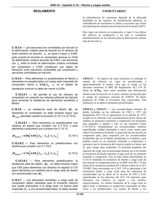 NSR-10 – Capítulo C.10 – Flexión y cargas axiales
REGLAMENTO COMENTARIO©
C-141
la redistribución de momentos depende de la adecuada
ductilidad en las regiones de articulaciones plásticas, la
redistribución de momentos se limita a secciones que tienen
una deformación unitaria neta de tracción de al menos 0.0075.
Para vigas con refuerzo en compresión, o vigas T, los efectos
del refuerzo en compresión y las alas se consideran
automáticamente en los cálculos para la deformación unitaria
neta de tracción tε .
C.10.3.4 — Las secciones son controladas por tracción si
la deformación unitaria neta de tracción en el refuerzo de
acero extremo en tracción, tε , es igual o mayor a 0.005,
justo cuando el concreto en compresión alcanza su límite
de deformación unitaria asumido de 0.003. Las secciones
con tε entre el límite de deformación unitaria controlada
por compresión y 0.005 constituyen una región de
transición entre secciones controladas por compresión y
secciones controladas por tracción.
C.10.3.5 — Para elementos no preesforzados en flexión y
elementos no preesforzados con carga axial mayorada de
compresión menor a c g0.10f A′ , tε en el estado de
resistencia nominal no debe ser menor a 0.004.
C.10.3.5.1 — Se permite el uso de refuerzo de
compresión en conjunto con refuerzo adicional de tracción
para aumentar la resistencia de elementos sometidos a
flexión.
CR10.3.5 — El objetivo de estas limitación es restringir la
cuantía de refuerzo en vigas no preesforzadas a
aproximadamente el mismo valor que se exigía en las
ediciones anteriores al 2002 del Reglamento ACI 318. El
límite de b0.75ρ tiene como resultado una deformación
unitaria neta de tracción en el acero extremo en tracción para
el estado de resistencia nominal de 0.00376. El límite
propuesto de 0.004 es levemente más conservador. Esta
limitación no se aplica a elementos preesforzados.
C.10.3.6 — La resistencia axial de diseño nPφ de
elementos en compresión no debe tomarse mayor que
n,maxPφ calculado usando la ecuación (C.10-1) ó (C.10-2).
C.10.3.6.1 — Para elementos no preesforzados con
refuerzo en espiral que cumplan con C.7.10.4, o para
elementos compuestos que cumplan con C.10.13:
( ) ( )c g st y stn maxP 0.80 0.85f A A f A⎡ ⎤′φ = φ − +
⎣ ⎦
(C.10-1)
C.10.3.6.2 — Para elementos no preesforzados con
estribos que cumplan con C.7.10.5:
( ) ( )c g st y stn maxP 0.75 0.85f A A f A⎡ ⎤′φ = φ − +
⎣ ⎦
(C.10-2)
C.10.3.6.3 — Para elementos preesforzados, la
resistencia axial de diseño, nPφ , no debe tomarse mayor
que 0.80 (para elementos con refuerzo en espiral) ó 0.75
(para elementos con estribos) de la carga axial de diseño
con excentricidad nula oPφ .
C.10.3.7 — Los elementos sometidos a carga axial de
compresión deben diseñarse para el momento máximo
que puede acompañar a la carga axial. La fuerza axial
mayorada uP , a una excentricidad dada, no debe exceder
CR10.3.6 y CR10.3.7 — Las excentricidades mínimas de
diseño incluidas en las ediciones de 1963 y 1971 del
Reglamento ACI 318 se suprimieron en la edición de 1977,
excepto en lo referente a las consideraciones de los efectos de
esbeltez en elementos sometidos a compresión con momentos
muy pequeños o iguales a cero en sus extremos (véase
C.10.10.6.5). Originalmente las excentricidades mínimas
especificadas estaban destinadas a servir como medio para
reducir la resistencia de diseño a carga axial de una sección en
compresión pura, para responder por las excentricidades
accidentales que no se habían considerado en el análisis y que
podrían existir en un elemento sometido a compresión, y
reconocer que la resistencia del concreto puede ser menor que
cf′ para cargas altas sostenidas. El principal propósito del
requisito de exigir una excentricidad mínima era el de limitar
la resistencia de diseño máxima a carga axial de un elemento
sometido a compresión. Esto se hace ahora directamente en
C.10.3.6 limitando la resistencia de diseño a carga axial de
una sección en compresión pura en la NSR-10 al 80 y 75 por
ciento de la resistencia nominal (85 y 80 por ciento en el ACI
318-08). Estos porcentajes en el ACI 318 se aproximan a las
resistencias frente a carga axial para las relaciones de
excentricidad con la altura de la sección de 0.05 y 0.10,
especificadas en las ediciones del ACI 318 anteriores para
elementos con refuerzo en espiral y con estribos,
respectivamente. La misma limitación de la carga axial se
aplica tanto a elementos en compresión construidos en obra
como a los prefabricados. Las ayudas de diseño y los
 
