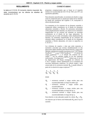 NSR-10 – Capítulo C.10 – Flexión y cargas axiales
REGLAMENTO COMENTARIO©
C-142
la dada en C.10.3.6. El momento máximo mayorado uM
debe incrementarse por los efectos de esbeltez de
acuerdo con C.10.10.
programas computacionales que se basan en el requisito
mínimo de excentricidad del ACI 318 de 1963 y de 1971 son
igualmente aplicables.
Para elementos preesforzados, la resistencia de diseño a carga
axial en compresión pura se calcula por medio de los métodos
de diseño por resistencia del Capítulo C.10, incluyendo el
efecto del preesforzado.
Los momentos en los extremos de un elemento sometido a
compresión deben considerarse en el diseño de elementos
adyacentes sometidos a flexión. En estructuras arriostradas
contra desplazamientos laterales, los efectos de los momentos
magnificados en los extremo del elemento no necesitan
considerarse en el diseño de las vigas adyacentes. En
estructuras que no están arriostradas contra desplazamientos
laterales, los momentos magnificados de los extremos del
elemento deben considerarse en el diseño de los elementos
sometidos a flexión adyacentes, tal como se especifica en
C.10.10.7.1.
Las columnas de esquina y otras que están expuestas a
momentos conocidos que ocurren simultáneamente en dos
direcciones deben diseñarse para flexión biaxial y carga axial.
Métodos satisfactorios pueden encontrarse en el “ACI Design
Handbook”C.10.4
y en el “CRSI Handbook”C.10.5
. El método de
cargas recíprocasC.10.6
y el método del contorno de las
cargasC.10.7
son los métodos usados en los dos manuales
mencionados. InvestigacionesC.10.8,C.10.9
indican que el uso de
las disposiciones del bloque rectangular de esfuerzos de
C.10.2.7 produce valores satisfactorios de la resistencia de
secciones doblemente simétricas. Un cálculo simple y algo
conservador de la resistencia nominal niP se puede obtener a
partir de la relación de cargas recíprocas.C.10.6
ni nx ny o
1 1 1 1
P P P P
= + −
donde
niP = resistencia nominal a cargas axiales para una
excentricidad dada a lo largo de ambos ejes.
oP = resistencia nominal a cargas axiales para
excentricidad cero.
nxP = resistencia nominal a cargas axiales para una
excentricidad dada a lo largo del eje x .
nyP = resistencia nominal a cargas axiales para una
excentricidad dada a lo largo del eje y .
Esta relación es más adecuada cuando los valores nxP y nyP
son mayores que la fuerza axial balanceada bP para el eje en
cuestión.
 