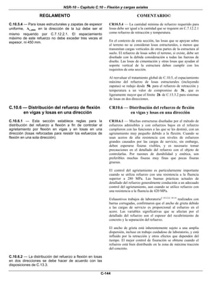 NSR-10 – Capítulo C.10 – Flexión y cargas axiales
REGLAMENTO COMENTARIO©
C-144
C.10.5.4 — Para losas estructurales y zapatas de espesor
uniforme, s,A min en la dirección de la luz debe ser el
mismo requerido por C.7.12.2.1. El espaciamiento
máximo de este refuerzo no debe exceder tres veces el
espesor, ni 450 mm.
CR10.5.4 — La cantidad mínima de refuerzo requerido para
losas debe ser igual a la cantidad que se requiere en C.7.12.2.1
como refuerzo de retracción y temperatura.
En el contexto de esta sección, las losas que se apoyan sobre
el terreno no se consideran losas estructurales, a menos que
transmitan cargas verticales de otras partes de la estructura al
suelo. El refuerzo de losas sobre el terreno, si existe, debe ser
diseñado con la debida consideración a todas las fuerzas de
diseño. Las losas de cimentación y otras losas que ayudan al
soporte vertical de la estructura deben cumplir con los
requisitos de esta sección.
Al reevaluar el tratamiento global de C.10.5, el espaciamiento
máximo del refuerzo de losas estructurales (incluyendo
zapatas) se redujo desde 5h para el refuerzo de retracción y
temperatura a un valor de compromiso de 3h , que es
ligeramente mayor que el límite 2h de C.13.3.2 para sistemas
de losas en dos direcciones.
C.10.6 — Distribución del refuerzo de flexión
en vigas y losas en una dirección
C.10.6.1 — Esta sección establece reglas para la
distribución del refuerzo a flexión a fin de controlar el
agrietamiento por flexión en vigas y en losas en una
dirección (losas reforzadas para resistir los esfuerzos de
flexión en una sola dirección).
CR10.6 — Distribución del refuerzo de flexión
en vigas y losas en una dirección
CR10.6.1 — Muchas estructuras diseñadas por el método de
esfuerzos admisibles y con esfuerzos bajos en el refuerzo
cumplieron con las funciones a las que se les destinó, con un
agrietamiento muy pequeño debido a la flexión. Cuando se
usan aceros de alta resistencia con niveles de esfuerzos
grandes causados por las cargas de servicio, sin embargo,
deben esperarse fisuras visibles, y es necesario tomar
precauciones en el detallado del refuerzo con el objeto de
controlarlas. Por razones de durabilidad y estética, son
preferibles muchas fisuras muy finas que pocas fisuras
gruesas.
El control del agrietamiento es particularmente importante
cuando se utiliza refuerzo con una resistencia a la fluencia
superior a 280 MPa. Las buenas prácticas actuales de
detallado del refuerzo generalmente conducirán a un adecuado
control del agrietamiento, aun cuando se utilice refuerzo con
una resistencia a la fluencia de 420 MPa.
Exhaustivos trabajos de laboratorioC.10.12,C.10.14
realizados con
barras corrugadas, confirmaron que el ancho de grieta debido
a las cargas de servicio es proporcional al esfuerzo en el
acero. Las variables significativas que se afectan por el
detallado del refuerzo son el espesor del recubrimiento de
concreto y la separación del refuerzo.
El ancho de grieta está inherentemente sujeto a una amplia
dispersión, incluso en trabajo cuidadoso de laboratorio, y está
influido por la retracción y otros efectos que dependen del
tiempo. El mejor control de fisuración se obtiene cuando el
refuerzo está bien distribuido en la zona de máxima tracción
del concreto.
C.10.6.2 — La distribución del refuerzo a flexión en losas
en dos direcciones se debe hacer de acuerdo con las
disposiciones de C.13.3.
 