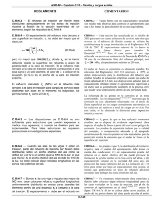 NSR-10 – Capítulo C.10 – Flexión y cargas axiales
REGLAMENTO COMENTARIO©
C-145
C.10.6.3 — El refuerzo de tracción por flexión debe
distribuirse adecuadamente en las zonas de tracción
máxima a flexión de la sección transversal de un
elemento, según los requisitos de C.10.6.4.
CR10.6.3 — Varias barras con un espaciamiento moderado
son mucho más efectivas para controlar el agrietamiento que
una o dos barras de gran diámetro de un área equivalente.
C.10.6.4 — El espaciamiento del refuerzo más cercano a
una superficie en tracción, s , no debe ser mayor que el
dado por:
c
s
280
s 380 2.5c
f
⎛ ⎞
= −⎜ ⎟
⎝ ⎠
(C.10-4)
pero no mayor que s300(280 f ) , donde cc es la menor
distancia desde la superficie del refuerzo o acero de
preesforzado a la cara en tracción. Si al refuerzo más
cercano a la cara en tracción extrema corresponde a una
sola barra o un solo alambre, el valor de s a utilizar en la
ecuación (C.10-4) es el ancho de la cara en tracción
extrema.
El esfuerzo calculado sf (MPa) en el refuerzo más
cercano a la cara en tracción para cargas de servicio debe
obtenerse con base en el momento no mayorado. Se
permite tomar sf como 2/3 de yf .
CR10.6.4 — Esta sección fue actualizada en la edición de
2005 para tener en cuenta esfuerzos de servicio más altos que
ocurren en el refuerzo de flexión cuando se utilizan las
combinaciones de carga introducidas en el Reglamento ACI
318 de 2002. El espaciamiento máximo de las barras se
establece en forma directa para controlar la
fisuraciónC.10.15,C.10.17
Para el caso común de una viga
reforzada con acero con resistencia a la fluencia de 420 MPa y
50 mm de recubrimiento libre del refuerzo principal, con
sf 280= MPa, el espaciamiento máximo es 250 mm.
El ancho de fisura en estructuras es altamente variable. En
ediciones del Reglamento ACI 318 anteriores a 1999, se
daban disposiciones para la distribución del refuerzo que
estaban basados en ecuaciones empíricas usando un ancho de
fisura calculado de 0.4 mm. Las disposiciones actuales para el
espaciamiento intentan limitar el agrietamiento superficial a
un ancho que es generalmente aceptable en la práctica pero
que puede variar ampliamente dentro de una estructura dada.
La influencia de las grietas en la corrosión es un tema
controvertido. Las investigacionesC.10.18,C.10.19
muestran que la
corrosión no está claramente relacionada con el ancho de
fisura superficial en los rangos normalmente encontrados en
los esfuerzos del refuerzo a nivel de cargas de servicio. Por
esta razón, se ha eliminado la distinción entre exposición
interior y exterior.
C.10.6.5 — Las disposiciones de C.10.6.4 no son
suficientes para estructuras que quedan expuestas a
medios muy agresivos, o cuando se diseñan para ser
impermeables. Para tales estructuras se requieren
precauciones e investigaciones especiales.
CR10.6.5 — A pesar de que se han realizado numerosos
estudios, no se dispone de evidencia experimental clara
respecto al ancho de fisura a partir del cual existe peligro de
corrosión. Las pruebas de exposición indican que la calidad
del concreto, la compactación adecuada y el apropiado
recubrimiento de concreto pueden ser más importantes para la
protección contra la corrosión que el ancho de fisura en la
superficie del concreto.
C.10.6.6 — Cuando las alas de las vigas T están en
tracción, parte del refuerzo de tracción por flexión debe
distribuirse sobre un ancho efectivo del ala como se
define en C.8.12 o un ancho igual a 1/10 de la luz, el que
sea menor. Si el ancho efectivo del ala excede de 1/10 de
la luz, se debe colocar algún refuerzo longitudinal en las
zonas más externas del ala.
CR10.6.6 — En grandes vigas T, la distribución del refuerzo
negativo para el control del agrietamiento debe tomar en
cuenta dos condiciones: (1) un espaciamiento grande del
refuerzo en el ancho efectivo del ala puede provocar la
formación de grietas anchas en la losa cerca del alma, y (2)
espaciamiento cercano en la vecindad del alma deja sin
protección las zonas exteriores del ala. La limitación de 1/10
sirve para evitar que haya un espaciamiento muy grande, al
tiempo que proporciona un poco de refuerzo adicional
necesario para proteger las zonas exteriores del ala.
C.10.6.7 — Donde h de una viga o vigueta sea mayor de
900 mm, debe colocarse refuerzo superficial longitudinal
uniformemente distribuido en ambas caras laterales del
elemento dentro de una distancia h 2 cercana a la cara
de tracción. El espaciamiento s debe ser el indicado en
CR10.6.7 — En elementos relativamente altos sometidos a
flexión debe colocarse algún refuerzo longitudinal cerca de
las caras verticales en la zona de tracción, con el fin de
controlar el agrietamiento en el almaC.10.20,C.10.21
(véase la
figura CR10.6.7). Si no se coloca dicho acero auxiliar, el
ancho de las grietas dentro del alma puede exceder el ancho
 