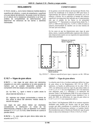 NSR-10 – Capítulo C.10 – Flexión y cargas axiales
REGLAMENTO COMENTARIO©
C-146
C.10.6.4, donde cc es la menor distancia medida desde la
superficie del refuerzo, o acero de preesfuerzo, superficial
a la cara lateral del elemento. Se puede incluir tal refuerzo
en el cálculo de la resistencia únicamente si se hace un
análisis de compatibilidad de deformaciones para
determinar los esfuerzos de las barras o alambres
individuales.
de las grietas a nivel del refuerzo de tracción por flexión. Esta
sección fue modificada en la edición de 2005 para hacer el
espaciamiento del refuerzo superficial consistente con el de
refuerzo a flexión. No se especifica el tamaño del refuerzo
superficial; investigaciones han indicado que el espaciamiento
más que el tamaño de las barras es de primordial
importancia.C.10.21
Típicamente se colocan barras desde No. 3
(3/8”) ó 10M (10 mm) hasta No. 5 (5/8”) ó 16M (16 mm) (o
refuerzo electrosoldado de alambre con un área mínima de
210 mm2
por m de altura).
En los casos en que las disposiciones para vigas de gran
altura, muros, o paneles prefabricados requieran más refuerzo,
tales disposiciones (junto con sus requisitos de espaciamiento)
deben tener prioridad.
Fig. CR10.6.7 — Refuerzo superficial para vigas y viguetas con h > 900 mm
C.10.7 — Vigas de gran altura
C.10.7.1 — Las vigas de gran altura son elementos
cargados en una cara y apoyados en la cara opuesta de
manera que se pueden desarrollar puntales de
compresión entre las cargas y los soportes, y tienen:
(a) luz libre, n , igual o menor a cuatro veces la
altura total del elemento, o
(b) regiones con cargas concentradas a menos de
dos veces la altura del elemento medido desde la
sección de apoyo.
Las vigas de gran altura deben ser diseñadas
considerando la distribución no lineal de las
deformaciones unitarias o bien el Apéndice C-A (Véase
también C.11.7.1 y C.12.10.6). Debe tenerse en cuenta el
pandeo lateral.
C.10.7.2 — nV para vigas de gran altura debe estar de
acuerdo con C.11.7.
CR10.7 — Vigas de gran altura
La relación entre la luz y la altura usada para definir las vigas
de gran altura en los Reglamentos ACI 318 de 1999 y
anteriores, se basaba en publicaciones de los años 1946 y
1953. Las definiciones para las vigas de gran altura dadas en
C.10.7.1 y C.11.7.1 de esos Reglamentos ACI 318 anteriores
eran diferentes entre sí y diferentes a la definición del
presente Título C del Reglamento NSR-10 la cual se basan en
el comportamiento de la región-D (véase Apéndice C-A). A
partir del 2002, las definiciones de vigas de gran altura en
C.10.7.1 y C.11.7.1 son congruentes entre si.
Este Título C del Reglamento NSR-10 no contiene requisitos
detallados para diseñar por flexión vigas de gran altura,
excepto que debe considerarse la variación no lineal de la
distribución de deformaciones unitarias y el pandeo lateral.
Recomendaciones para el diseño por flexión de vigas de gran
altura se dan en las referencias C.10.22, C.10.23 y C.10.24.
 