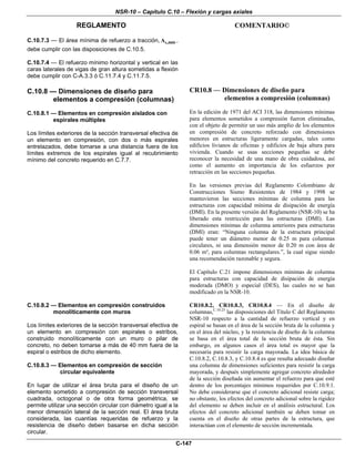 NSR-10 – Capítulo C.10 – Flexión y cargas axiales
REGLAMENTO COMENTARIO©
C-147
C.10.7.3 — El área mínima de refuerzo a tracción, s,A min ,
debe cumplir con las disposiciones de C.10.5.
C.10.7.4 — El refuerzo mínimo horizontal y vertical en las
caras laterales de vigas de gran altura sometidas a flexión
debe cumplir con C-A.3.3 ó C.11.7.4 y C.11.7.5.
C.10.8 — Dimensiones de diseño para
elementos a compresión (columnas)
C.10.8.1 — Elementos en compresión aislados con
espirales múltiples
Los límites exteriores de la sección transversal efectiva de
un elemento en compresión, con dos o más espirales
entrelazados, debe tomarse a una distancia fuera de los
límites extremos de los espirales igual al recubrimiento
mínimo del concreto requerido en C.7.7.
CR10.8 — Dimensiones de diseño para
elementos a compresión (columnas)
En la edición de 1971 del ACI 318, las dimensiones mínimas
para elementos sometidos a compresión fueron eliminadas,
con el objeto de permitir un uso más amplio de los elementos
en compresión de concreto reforzado con dimensiones
menores en estructuras ligeramente cargadas, tales como
edificios livianos de oficinas y edificios de baja altura para
vivienda. Cuando se usas secciones pequeñas se debe
reconocer la necesidad de una mano de obra cuidadosa, así
como el aumento en importancia de los esfuerzos por
retracción en las secciones pequeñas.
En las versiones previas del Reglamento Colombiano de
Construcciones Sismo Resistentes de 1984 y 1998 se
mantuvieron las secciones mínimas de columna para las
estructuras con capacidad mínima de disipación de energía
(DMI). En la presente versión del Reglamento (NSR-10) se ha
liberado esta restricción para las estructuras (DMI). Las
dimensiones mínimas de columna anteriores para estructuras
(DMI) eran: “Ninguna columna de la estructura principal
puede tener un diámetro menor de 0.25 m para columnas
circulares, ni una dimensión menor de 0.20 m con área de
0.06 m², para columnas rectangulares.”, la cual sigue siendo
una recomendación razonable y segura.
El Capítulo C.21 impone dimensiones mínimas de columna
para estructuras con capacidad de disipación de energía
moderada (DMO) y especial (DES), las cuales no se han
modificado en la NSR-10.
C.10.8.2 — Elementos en compresión construidos
monolíticamente con muros
Los límites exteriores de la sección transversal efectiva de
un elemento en compresión con espirales o estribos,
construido monolíticamente con un muro o pilar de
concreto, no deben tomarse a más de 40 mm fuera de la
espiral o estribos de dicho elemento.
C.10.8.3 — Elementos en compresión de sección
circular equivalente
En lugar de utilizar el área bruta para el diseño de un
elemento sometido a compresión de sección transversal
cuadrada, octogonal o de otra forma geométrica, se
permite utilizar una sección circular con diámetro igual a la
menor dimensión lateral de la sección real. El área bruta
considerada, las cuantías requeridas de refuerzo y la
resistencia de diseño deben basarse en dicha sección
circular.
CR10.8.2, CR10.8.3, CR10.8.4 — En el diseño de
columnas,C.10.25
las disposiciones del Título C del Reglamento
NSR-10 respecto a la cantidad de refuerzo vertical y en
espiral se basan en el área de la sección bruta de la columna y
en el área del núcleo, y la resistencia de diseño de la columna
se basa en el área total de la sección bruta de ésta. Sin
embargo, en algunos casos el área total es mayor que la
necesaria para resistir la carga mayorada. La idea básica de
C.10.8.2, C.10.8.3, y C.10.8.4 es que resulta adecuado diseñar
una columna de dimensiones suficientes para resistir la carga
mayorada, y después simplemente agregar concreto alrededor
de la sección diseñada sin aumentar el refuerzo para que esté
dentro de los porcentajes mínimos requeridos por C.10.9.1.
No debe considerarse que el concreto adicional resiste carga;
no obstante, los efectos del concreto adicional sobre la rigidez
del elemento se deben incluir en el análisis estructural. Los
efectos del concreto adicional también se deben tomar en
cuenta en el diseño de otras partes de la estructura, que
interactúan con el elemento de sección incrementada.
 