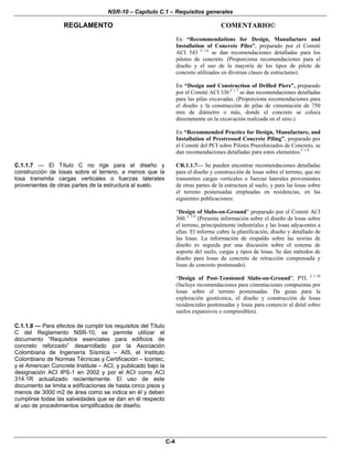NSR-10 – Capítulo C.1 – Requisitos generales
REGLAMENTO COMENTARIO©
C-4
En “Recommendations for Design, Manufacture and
Installation of Concrete Piles”, preparado por el Comité
ACI 543 C.1.6
se dan recomendaciones detalladas para los
pilotes de concreto. (Proporciona recomendaciones para el
diseño y el uso de la mayoría de los tipos de pilote de
concreto utilizados en diversas clases de estructuras).
En “Design and Construction of Drilled Piers”, preparado
por el Comité ACI 336 C.1.7
se dan recomendaciones detalladas
para las pilas excavadas. (Proporciona recomendaciones para
el diseño y la construcción de pilas de cimentación de 750
mm de diámetro o más, donde el concreto se coloca
directamente en la excavación realizada en el sitio.)
En “Recommended Practice for Design, Manufacture, and
Installation of Prestressed Concrete Piling”, preparado por
el Comité del PCI sobre Pilotes Preesforzados de Concreto, se
dan recomendaciones detalladas para estos elementos.C.1.8
C.1.1.7 — El Título C no rige para el diseño y
construcción de losas sobre el terreno, a menos que la
losa transmita cargas verticales o fuerzas laterales
provenientes de otras partes de la estructura al suelo.
CR.1.1.7— Se pueden encontrar recomendaciones detalladas
para el diseño y construcción de losas sobre el terreno, que no
transmiten cargas verticales o fuerzas laterales provenientes
de otras partes de la estructura al suelo, y para las losas sobre
el terreno postensadas empleadas en residencias, en las
siguientes publicaciones:
“Design of Slabs-on-Ground” preparado por el Comité ACI
360. C.1.9
(Presenta información sobre el diseño de losas sobre
el terreno, principalmente industriales y las losas adyacentes a
ellas. El informe cubre la planificación, diseño y detallado de
las losas. La información de respaldo sobre las teorías de
diseño es seguida por una discusión sobre el sistema de
soporte del suelo, cargas y tipos de losas. Se dan métodos de
diseño para losas de concreto de retracción compensada y
losas de concreto postensado).
“Design of Post-Tensioned Slabs-on-Ground”, PTI. C.1.10
(Incluye recomendaciones para cimentaciones compuestas por
losas sobre el terreno postensadas. Da guías para la
exploración geotécnica, el diseño y construcción de losas
residenciales postensadas y losas para comercio al detal sobre
suelos expansivos o compresibles).
C.1.1.8 — Para efectos de cumplir los requisitos del Título
C del Reglamento NSR-10, se permite utilizar el
documento “Requisitos esenciales para edificios de
concreto reforzado” desarrollado por la Asociación
Colombiana de Ingeniería Sísmica – AIS, el Instituto
Colombiano de Normas Técnicas y Certificación – Icontec,
y el American Concrete Institute – ACI, y publicado bajo la
designación ACI IPS-1 en 2002 y por el ACI como ACI
314.1R actualizado recientemente. El uso de este
documento se limita a edificaciones de hasta cinco pisos y
menos de 3000 m2 de área como se indica en él y deben
cumplirse todas las salvedades que se dan en él respecto
al uso de procedimientos simplificados de diseño.
 