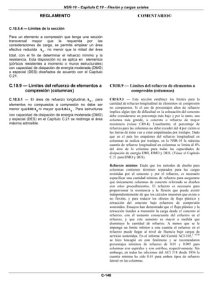NSR-10 – Capítulo C.10 – Flexión y cargas axiales
REGLAMENTO COMENTARIO©
C-148
C.10.8.4 — Límites de la sección
Para un elemento a compresión que tenga una sección
transversal mayor que la requerida por las
consideraciones de carga, se permite emplear un área
efectiva reducida gA , no menor que la mitad del área
total, con el fin de determinar el refuerzo mínimo y la
resistencia. Esta disposición no se aplica en elementos
(pórticos resistentes a momento o muros estructurales)
con capacidad de disipación de energía moderada (DMO)
o especial (DES) diseñados de acuerdo con el Capítulo
C.21.
C.10.9 — Límites del refuerzo de elementos a
compresión (columnas)
C.10.9.1 — El área de refuerzo longitudinal, stA , para
elementos no compuestos a compresión no debe ser
menor que g0.01A ni mayor que g0.04A . Para estructuras
con capacidad de disipación de energía moderada (DMO)
y especial (DES) en el Capítulo C.21 se restringe el área
máxima admisible.
CR10.9 — Límites del refuerzo de elementos a
compresión (columnas)
CR10.9.1 — Esta sección establece los límites para la
cantidad de refuerzo longitudinal de elementos en compresión
no compuestos. Si el uso de porcentajes altos de refuerzo
implica algún tipo de dificultad en la colocación del concreto
debe considerarse un porcentaje más bajo y por lo tanto, una
columna más grande, u concreto o refuerzo de mayor
resistencia (véase CR9.4). Usualmente, el porcentaje de
refuerzo para las columnas no debe exceder del 4 por ciento si
las barras de éstas van a estar empalmadas por traslapo. Dado
que en el país los empalmes del refuerzo longitudinal en
columnas se realiza por traslapo, en la NSR-10 la máxima
cuantía de refuerzo longitudinal en columnas se limita al 4%
del área de la columna para todas las capacidades de
disipación de energía DMI, DMO y DES. (Véase el Capítulo
C.21 para DMO y DES).
Refuerzo mínimo. Dado que los métodos de diseño para
columnas contienen términos separados para las cargas
resistidas por el concreto y por el refuerzo, es necesario
especificar una cantidad mínima de refuerzo para asegurarse
que únicamente columnas de concreto reforzado se diseñen
con estos procedimientos. El refuerzo es necesario para
proporcionar la resistencia a la flexión que pueda existir
independientemente de que los cálculos muestren que existe o
no flexión, y para reducir los efectos de flujo plástico y
retracción del concreto bajo esfuerzos de compresión
sostenidos. Ensayos han demostrado que el flujo plástico y la
retracción tienden a transmitir la carga desde el concreto al
refuerzo, con el aumento consecuente del esfuerzo en el
refuerzo, y que este aumento es mayor a medida que
disminuye la cantidad de refuerzo. A menos que se le
imponga un límite inferior a esta cuantía el esfuerzo en el
refuerzo puede llegar al nivel de fluencia bajo cargas de
servicio sostenidas. En el informe del Comité ACI-105,C.10.26
se hizo hincapié en este fenómeno y se recomendaron
porcentajes mínimos de refuerzo de 0.01 y 0.005 para
columnas con espirales y con estribos, respectivamente. Sin
embargo, en todas las ediciones del ACI 318 desde 1936 la
cuantía mínima ha sido 0.01 para ambos tipos de refuerzo
lateral en las columnas.
 