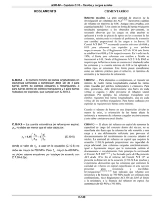 NSR-10 – Capítulo C.10 – Flexión y cargas axiales
REGLAMENTO COMENTARIO©
C-149
Refuerzo máximo. La gran cantidad de ensayos de la
investigación de columnas del ACIC.10.26
incluyeron cuantías
de refuerzo no mayores de 0.06. Aunque otras pruebas, con
cuantías hasta del 17 por ciento en forma de barras produjeron
resultados semejantes a los obtenidos previamente, es
necesario observar que las cargas en estas pruebas se
aplicaron a través de placas de apoyo en los extremos de las
columnas, minimizando o evitando el problema de transmitir
una cantidad proporcional de las cargas a las barras. El
Comité ACI 105C.10.26
recomendó cuantías máximas de 0.08 y
0.03 para columnas con espirales y con estribos
respectivamente. En el Reglamento ACI de 1936 este límite
se estableció en 0.08 y 0.04 respectivamente. En la edición de
1956, el límite para columnas con estribos a flexión se
incrementó a 0.08. Desde el Reglamento ACI 318 de 1963 se
requiere que la flexión se tome en cuenta en el diseño de todas
las columnas y la cuantía máxima de 0.08 se ha aplicado a
ambos tipos de columnas. Este límite puede considerarse
como un máximo práctico para el refuerzo, en términos de
economía y de requisitos de colocación.
C.10.9.2 — El número mínimo de barras longitudinales en
elementos sometidos a compresión debe ser de 4 para
barras dentro de estribos circulares o rectangulares, 3
para barras dentro de estribos triangulares y 6 para barras
rodeadas por espirales, que cumplan con C.10.9.3.
CR10.9.2 — Para elementos a comprensión, se requiere un
mínimo de cuatro barras longitudinales cuando las barras
están rodeadas por estribos rectangulares o circulares. Para
otras geometrías, debe proporcionarse una barra en cada
vértice o esquina y debe proveerse el refuerzo lateral
apropiado. Por ejemplo, las columnas triangulares con
estribos requieren tres barras longitudinales, una en cada
vértice de los estribos triangulares. Para barras rodeadas por
espirales se requieren seis barras como mínimo.
Cuando el número de barras en una disposición circular es
menor de ocho, la orientación de las barras afecta la
resistencia a momento de columnas cargadas excéntricamente
y esto debe considerarse en el diseño.
C.10.9.3 — La cuantía volumétrica del refuerzo en espiral,
sρ , no debe ser menor que el valor dado por:
g c
s
ch yt
A f
0.45 1
A f
⎛ ⎞ ′
ρ = −⎜ ⎟⎜ ⎟
⎝ ⎠
(C.10-5)
donde el valor de ytf a usar en la ecuación (C.10-5) no
debe ser mayor de 700 MPa. Para ytf mayor de 420 MPa,
no deben usarse empalmes por traslapo de acuerdo con
C.7.10.4.5(a).
CR10.9.3 — El efecto del refuerzo en espiral de aumentar la
capacidad de carga del concreto dentro del núcleo, no se
manifiesta sino hasta que la columna ha sido sometida a una
carga y a una deformación suficiente para provocar el
descascaramiento del recubrimiento de concreto exterior al
núcleo. La cantidad de refuerzo en espiral que requiere la
ecuación (C.10-5) pretende proporcionar una capacidad de
carga adicional, para columnas cargadas concéntricamente,
igual o ligeramente mayor que la resistencia perdida al
descascararse el recubrimiento. Este principio lo recomendó
el Comité ACI 105C.10.26
y ha formado parte del Reglamento
ACI desde 1936. En el informe del Comité ACI 105 se
presenta la deducción de la ecuación (C.10-5). Las pruebas y
experiencias demuestran que las columnas que contienen la
cantidad de refuerzo en espiral especificado en esta sección
presentan gran resistencia y ductilidad.
InvestigacionesC.10.27,C.10.29
han indicado que refuerzo con
resistencia a la fluencia de 700 MPa puede ser utilizado para
confinamiento. En el Reglamento ACI 318 de 2005, el límite
a la resistencia a la fluencia del refuerzo en espiral fue
aumentado de 420 MPa a 700 MPa.
 