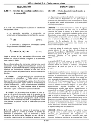 NSR-10 – Capítulo C.10 – Flexión y cargas axiales
REGLAMENTO COMENTARIO©
C-150
C.10.10 — Efectos de esbeltez en elementos
a compresión
CR10.10 — Efectos de esbeltez en elementos a
compresión
Las disposiciones por efectos de esbeltez se reorganizaron en
la versión 2008 del Reglamento ACI 318 para reflejar la
evolución de la práctica actual donde se consideran los efectos
de segundo orden usando principalmente técnicas de análisis
empleando computadores.
C.10.10.1 — Se permite ignorar los efectos de esbeltez en
los siguientes casos:
a) en elementos sometidos a compresión no
arriostrados contra desplazamientos laterales cuando:
uk
22
r
≤ (C.10-6)
b) en elementos a compresión arriostrados contra
desplazamientos laterales cuando:
( )u
1 2
k
34 12 M M 40
r
≤ − ≤ (C.10-7)
donde el término 1 2M M es positivo si la columna está
flectada en curvatura simple y negativo si el elemento
tiene curvatura doble.
Se permite considerar los elementos a compresión como
arriostrados contra desplazamientos laterales cuando los
elementos de arriostramiento tienen una rigidez total que
restringe los movimientos laterales de ese piso de al
menos doce veces la rigidez bruta de las columnas dentro
del piso.
C.10.10.1.1 — La longitud no apoyada lateralmente de
un elemento en compresión, u , debe tomarse como la
distancia libre entre losas de piso, vigas u otros elementos
capaces de proporcionar apoyo lateral en la dirección que
se está considerando. Cuando existan capiteles o cartelas
en las columnas, u debe medirse hasta el extremo
inferior del capitel o cartela en el plano considerado.
C.10.10.1.2 — Se puede tomar el radio de giro, r ,
igual a 0.3 veces la dimensión total de la sección en la
dirección en la cual se está considerando la estabilidad
para el caso de elementos rectangulares y 0.25 veces el
diámetro para elementos circulares en compresión. Para
otras formas, se permite calcular r para la sección bruta
de concreto.
CR10.10.1 — En muchas estructuras los efectos de segundo
orden son despreciables. En estos casos, no es necesario
considerar los efectos de esbeltez, y se pueden diseñar los
elementos sometidos a compresión basándose en las fuerzas
determinadas por un análisis de primer orden. Los efectos de
esbeltez pueden ser ignorados tanto en sistemas arriostrados
como no arriostrados dependiendo de la relación uk r del
elemento. En la evaluación de los sistemas con
desplazamiento lateral, los momentos están basados en el
análisis elástico de primer orden.
La principal ayuda de diseño para estimar el factor de
longitud efectivo k son los ábacos de alineamiento de
Jackson y Moreland (figura CR10.10.1.1) los que permiten la
determinación gráfica de k para una columna de sección
transversal constante en un pórtico con varios
vanos.C.10.4,C.10.30
La ecuación (C.10-7) está basada en la ecuación (C.10-11)
suponiendo que un incremento del 5 por ciento en los
momentos debido a la esbeltez es aceptable. Como primera
aproximación, k puede ser igual a 1.0 en la ecuación
(C.10-7).
El Comentario establecía que un elemento en compresión
estaba arriostrado si estaba ubicado en un piso en el cual los
elementos de arriostramiento tenían una rigidez total, para
resistir los movimientos laterales del piso, de al menos seis
veces la suma de las rigideces de todas las columnas del piso.
En el ACI 318-95, el lenguaje cambió a: “… los elementos de
arriostramiento tienen esa rigidez lateral suficiente para
resistir las deformaciones laterales del piso, a tal grado que los
desplazamientos laterales resultantes no son lo
suficientemente grandes para afectar sustancialmente la
resistencia de la columna.” El cambio se realizó porque hasta
cierto punto el multiplicador de seis podría no ser lo
suficientemente conservador. Para el Reglamento ACI 318 de
2008, se escogió un multiplicador de 12, más conservador. Se
debe considera la rigidez del arriostramiento lateral en las
direcciones principales del sistema estructural. Los elementos
de arriostramiento en estructuras típicas consisten en muros
de cortante y arriostramientos laterales. La excentricidad a
torsión del sistema estructural puede incrementar los efectos
de segundo orden y debe ser considerada.
C.10.10.2 — Cuando los efectos de la esbeltez no son
ignorados como lo permite C.10.10.1, el diseño de
elementos a compresión, vigas de restricción y otros
elementos de apoyo debe basarse en las fuerzas y
momentos mayorados de un análisis de segundo orden
CR10.10.2 — El diseño puede basarse en un análisis no lineal
de segundo orden, un análisis elástico de segundo orden o
utilizando el procedimiento del magnificador de
momento.C.10.31,C.10.33
La estructura analizada debe tener
elementos similares a aquellos de la estructura final. Si los
 