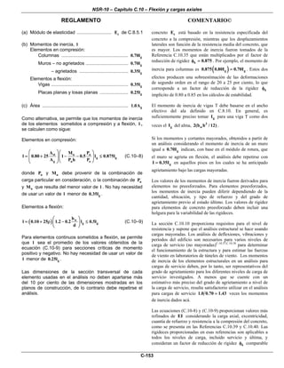NSR-10 – Capítulo C.10 – Flexión y cargas axiales
REGLAMENTO COMENTARIO©
C-153
(a) Módulo de elasticidad ........................... cE de C.8.5.1
(b) Momentos de inercia, l
Elementos en compresión:
Columnas .................................................... g0.70l
Muros – no agrietados ................................. g0.70l
– agrietados ...................................... g0.35l
Elementos a flexión:
Vigas ............................................................ g0.35l
Placas planas y losas planas ...................... g0.25l
(c) Área ................................................................... g1.0A
Como alternativa, se permite que los momentos de inercia
de los elementos sometidos a compresión y a flexión, l ,
se calculen como sigue:
Elementos en compresión:
st u u
g g
g u o
A M P
l 0.80 25 1 0.5 l 0.875l
A P h P
⎛ ⎞⎛ ⎞
= + − − ≤⎜ ⎟⎜ ⎟⎜ ⎟⎝ ⎠⎝ ⎠
(C.10–8)
donde uP y uM debe provenir de la combinación de
carga particular en consideración, o la combinación de uP
y uM que resulta del menor valor de l . No hay necesidad
de usar un valor de l menor de g0.35l .
Elementos a flexión:
( ) w
g g
b
l 0.10 25 1.2 0.2 l 0.5l
d
⎛ ⎞
= + ρ − ≤⎜ ⎟
⎝ ⎠
(C.10–9)
Para elementos continuos sometidos a flexión, se permite
que l sea el promedio de los valores obtenidos de la
ecuación (C.10-9) para secciones críticas de momento
positivo y negativo. No hay necesidad de usar un valor de
l menor de g0.25l .
Las dimensiones de la sección transversal de cada
elemento usadas en el análisis no deben apartarse más
del 10 por ciento de las dimensiones mostradas en los
planos de construcción, de lo contrario debe repetirse el
análisis.
concreto cE está basado en la resistencia especificada del
concreto a la compresión, mientras que los desplazamientos
laterales son función de la resistencia media del concreto, que
es mayor. Los momentos de inercia fueron tomados de la
Referencia C.10.35 que están multiplicados por el factor de
reducción de rigidez k 0.875φ = . Por ejemplo, el momento de
inercia para columnas es ( )g g0.875 0.80I 0.70I= . Estos dos
efectos producen una sobreestimación de las deformaciones
de segundo orden en el rango de 20 a 25 por ciento, lo que
corresponde a un factor de reducción de la rigidez kφ
implícito de 0.80 a 0.85 en los cálculos de estabilidad.
El momento de inercia de vigas T debe basarse en el ancho
efectivo del ala definido en C.8.10. En general, es
suficientemente preciso tomar gI para una viga T como dos
veces el gI del alma, 3
w2(b h / 12) .
Si los momentos y cortantes mayorados, obtenidos a partir de
un análisis considerando el momento de inercia de un muro
igual a g0.70I indican, con base en el módulo de rotura, que
el muro se agrieta en flexión, el análisis debe repetirse con
gI 0.35I= en aquellos pisos en los cuales se ha anticipado
agrietamiento bajo las cargas mayoradas.
Los valores de los momentos de inercia fueron derivados para
elementos no preesforzados. Para elementos preesforzados,
los momentos de inercia pueden diferir dependiendo de la
cantidad, ubicación, y tipo de refuerzo y del grado de
agrietamiento previo al estado último. Los valores de rigidez
para elementos de concreto preesforzado deben incluir una
holgura para la variabilidad de las rigideces.
La sección C.10.10 proporciona requisitos para el nivel de
resistencia y supone que el análisis estructural se hace usando
cargas mayoradas. Los análisis de deflexiones, vibraciones y
períodos del edificio son necesarios para varios niveles de
carga de servicio (no mayoradas)C.10.37,C.10.38
para determinar
el funcionamiento de la estructura y para estimar las fuerzas
de viento en laboratorios de túneles de viento. Los momentos
de inercia de los elementos estructurales en un análisis para
cargas de servicio deben, por lo tanto, ser representativos del
grado de agrietamiento para los diferentes niveles de carga de
servicio investigados. A menos que se cuente con un
estimativo más preciso del grado de agrietamiento a nivel de
la carga de servicio, resulta satisfactorio utilizar en el análisis
para cargas de servicio 1.0 0.70 1.43= veces los momentos
de inercia dados acá.
Las ecuaciones (C.10-8) y (C.10-9) proporcionan valores más
refinados de EI considerando la carga axial, excentricidad,
cuantía de refuerzo y resistencia a la compresión del concreto,
como se presenta en las Referencias C.10.39 y C.10.40. Las
rigideces proporcionadas en esas referencias son aplicables a
todos los niveles de carga, incluido servicio y última, y
consideran un factor de reducción de rigidez kφ comparable
 