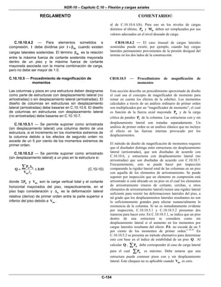 NSR-10 – Capítulo C.10 – Flexión y cargas axiales
REGLAMENTO COMENTARIO©
C-154
al de C.10.10.4.1(b). Para uso en los niveles de cargas
distintos al último, uP y uM deben ser remplazados por sus
valores adecuados en el nivel deseado de carga.
C.10.10.4.2 — Para elementos sometidos a
compresión, l debe dividirse por ds1+ β cuando existen
cargas laterales sostenidas. El término dsβ es la relación
entre la máxima fuerza de cortante sostenida mayorada
dentro de un piso y la máxima fuerza de cortante
mayorada asociada con la misma combinación de carga,
pero no debe ser mayor de 1.0.
CR10.10.4.2 — El caso inusual de cargas laterales
sostenidas puede existir, por ejemplo, cuando hay cargas
laterales permanentes provenientes de la presión desigual del
terreno en los dos lados de la construcción.
C.10.10.5 — Procedimiento de magnificación de
momentos
Las columnas y pisos en una estructura deben designarse
como parte de estructuras con desplazamiento lateral (no
arriostradas) o sin desplazamiento lateral (arriostradas). El
diseño de columnas en estructuras sin desplazamiento
lateral (arriostradas) debe basarse en C.10.10.6. El diseño
de columnas en estructuras con desplazamiento lateral
(no arriostradas) debe basarse en C.10.10.7.
C.10.10.5.1 — Se permite suponer como arriostrada
(sin desplazamiento lateral) una columna dentro de una
estructura, si el incremento en los momentos extremos de
la columna debido a los efectos de segundo orden no
excede de un 5 por ciento de los momentos extremos de
primer orden.
C.10.10.5.2 — Se permite suponer como arriostrado
(sin desplazamiento lateral) a un piso en la estructura si:
u o
us c
P
Q 0.05
V
Δ
= ≤
∑ (C.10-10)
donde uPΣ y usV son la carga vertical total y el cortante
horizontal mayorados del piso, respectivamente, en el
piso bajo consideración y oΔ es la deformación lateral
relativa (deriva) de primer orden entre la parte superior e
inferior del piso debido a usV .
CR10.10.5 — Procedimiento de magnificación de
momentos
Esta sección describe un procedimiento aproximado de diseño
el cual usa el concepto de magnificador de momento para
tomar en cuenta los efectos de la esbeltez. Los momentos
calculados a través de un análisis ordinario de primer orden
son multiplicados por un “magnificador de momento”, el cual
es función de la fuerza axial mayorada uP y de la carga
crítica de pandeo cP de la columna. Las estructuras con y sin
desplazamiento lateral son tratadas separadamente. Un
análisis de primer orden es un análisis elástico que no incluye
el efecto en las fuerzas internas provocado por los
desplazamientos.
El método de diseño de magnificación de momentos requiere
que el diseñador distinga entre estructuras sin desplazamiento
lateral (arriostradas), que son diseñadas de acuerdo con
C.10.10.6, y estructuras con desplazamiento lateral (no
arriostradas) que son diseñadas de acuerdo con C.10.10.7.
Frecuentemente, esto se puede hacer por inspección
comparando la rigidez lateral total de las columnas en un piso
con aquella de los elementos de arriostramiento. Se puede
suponer por inspección que un elemento en compresión está
arriostrado si está ubicado en un piso en el cual los elementos
de arriostramiento (muros de cortante, cerchas, u otros
elementos de arriostramiento lateral) tienen una rigidez lateral
suficiente para resistir las deformaciones laterales del piso, a
tal grado que los desplazamientos laterales resultantes no son
lo suficientemente grandes para afectar sustancialmente la
resistencia de la columna. Si no es inmediatamente evidente
por inspección, C.10.10.5.1 y C.10.10.5.2 presentan dos
maneras para hacer esto. En C.10.10.5.1, se indica que un piso
dentro de una estructura se considera como sin
desplazamiento lateral si el aumento en los momentos por
cargas laterales resultante del efecto PΔ no excede de un 5
por ciento de los momentos de primer orden.C.10.35
En
C.10.10.5.2 se presenta un método alternativo para determinar
esto con base en el índice de estabilidad de un piso Q . Al
calcular Q , uP∑ debe corresponder al caso de carga lateral
para el cual uP∑ es máximo. Debe notarse que una
estructura puede contener pisos con y sin desplazamiento
lateral. Este chequeo no es aplicable cuando usV es cero.
 