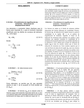 NSR-10 – Capítulo C.10 – Flexión y cargas axiales
REGLAMENTO COMENTARIO©
C-155
Si los desplazamientos por carga lateral de la estructura han
sido calculados usando cargas de servicio y los momentos de
inercia para carga de servicio dados en C.10.10.4, se permite
calcular Q en la ecuación (C.10-10) usando 1.2 veces la
suma de las cargas gravitacionales de servicio, el cortante del
piso para cargas de servicio, y 1.43 veces las deflexiones de
primer orden del piso para carga de servicio.
C.10.10.6 — Procedimiento de magnificación de
momentos— Estructuras sin
desplazamiento lateral
Los elementos a compresión deben diseñarse para la
fuerza axial mayorada uP y para el momento mayorado
amplificado para los efectos de curvatura del elemento,
cM , como sigue:
c 2M M= δ (C.10-11)
Donde
m
u
c
C
1.0
P
1
0.75P
δ = ≥
−
(C.10-12)
y
( )
2
c 2
u
El
P
k
π
= (C.10-13)
CR10.10.6 — Procedimiento de magnificación de
momentos— Estructuras sin
desplazamiento lateral
Los factores φ usados en el diseño de columnas esbeltas
representan dos fuentes diferentes de variabilidad. Primero,
los factores kφ de reducción de la rigidez toman en cuenta la
variabilidad en la rigidez EI y en el análisis de
magnificación de momento. Segundo, el factor φ de
reducción de resistencia para columnas con estribos y para
columnas con espirales considera la variabilidad de la
resistencia de la sección transversal. Los estudios descritos en
la referencia C.10.41 indican que el factor de reducción de
rigidez Kφ no tiene los mismos valores que el factor de
reducción de resistencia φ . Estos estudios sugieren que el
valor del factor de reducción de rigidez kφ para una columna
aislada debe ser 0.75, tanto para columnas con estribos como
con espirales. El factor 0.75 en la ecuación (C.10-12) es un
factor de reducción de rigidez kφ . El factor se basa en la
probabilidad de resistencia baja de una sola columna esbelta
aislada. En el caso de una estructura de varios pisos, las
deformaciones de la columna y de la estructura dependen de
la resistencia promedio del concreto que es mayor a la
resistencia del concreto de la columna crítica y única de baja
resistencia. Por esta razón, el valor kφ en C.10.10.4 es de
0.875.
C.10.10.6.1 — El debe tomarse como:
( )c g s se
dns
0.2El I E I
El
1
+
=
+ β
(C.10-14)
o
c g
dns
0.4E I
El
1
=
+ β
(C.10-15)
Como alternativa, se permite que El sea calculado
usando el valor l de la ecuación (C.10-8) dividido por
( )dns1+ β .
CR10.10.6.1 — El principal problema al definir la carga
crítica es la elección de la rigidez EI que aproxime
razonablemente las variaciones en la rigidez debidas al
agrietamiento, flujo plástico, y la no linealidad de la curva
esfuerzo-deformación del concreto. Se puede usar cualquiera
de las dos ecuaciones (C.10-14) o (C.10-15) para calcular
EI . La ecuación (C.10-14) se dedujo para excentricidades
pequeñas y altos niveles de carga axial, donde los efectos por
esbeltez son más pronunciados. La ecuación (C.10-15) es una
simplificación de la ecuación (C.10-14) y es menos
precisa.C.10.42
Para mayor precisión, EI puede ser aproximado
usando los valores de E y I de la ecuación (C.10-8) dividido
por ( )dns1+ β .
C.10.10.6.2 — El término dnsβ es la relación entre la
máxima carga axial sostenida mayorada dentro de un piso
y la máxima carga axial mayorada asociada con la misma
combinación de carga, pero no debe ser mayor de 1.0.
CR10.10.6.2 — El flujo plástico debido a cargas
sostenidas incrementa la deformación lateral de una columna
y por lo tanto la magnificación del momento. Esto se
aproxima en diseño reduciendo la rigidez EI , usada para
calcular cP y por lo tanto δ , dividiendo EI por ( )dns1+ β .
Tanto los términos del concreto como del acero en la ecuación
(C.10-14) son divididos por ( )dns1+ β para reflejar la
 