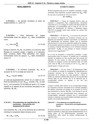 NSR-10 – Capítulo C.10 – Flexión y cargas axiales
REGLAMENTO COMENTARIO©
C-156
fluencia prematura del acero en columnas sometidas a cargas
sostenidas. Para simplificar, se puede suponer que dns 0.6β = .
En este caso, la ecuación (C.10-15) se vuelve:
c gEI 0.25E I=
C.10.10.6.3 — Se permite considerar el factor de
longitud efectiva, k , como 1.0.
CR10.10.6.3 — Factor de longitud efectiva para un
elemento a compresión, bajo comportamiento arriostrado
varía entre 0.5 y 1.0. Aunque los valores más bajos pueden ser
justificados, es recomendable usar el valor k de 1.0. Los
ábacos de alineamiento de Jackson y Moreland (figura
CR10.10.1.1) pueden usarse para calcular los valores más
bajos de k C.10.4,C.10.30
C.10.10.6.4 — Para elementos sin cargas
transversales entre los apoyos, mC debe considerarse
como:
1
m
2
M
C 0.6 0.4
M
= + (C.10-16)
Donde el término 1 2M M es positivo si la columna está
flectada en curvatura simple y negativo si el elemento
tiene curvatura doble. Para elementos con cargas
transversales entre los apoyos, mC debe considerarse
como 1.0.
CR10.10.6.4 — El factor mC es un factor de corrección
que relaciona el diagrama de momentos existente con un
diagrama de momentos uniforme equivalente. La deducción
del magnificador de momento supone que el momento
máximo está en o cerca de la mitad de la altura de la columna.
Si el momento máximo se produce en uno de los extremos de
la columna, el diseño debe basarse en un “momento uniforme
equivalente” m 2C M el cual produce el mismo momento
máximo al ser magnificado.C.10.31
En el caso de elementos a compresión sometidos a cargas
transversales entre los apoyos, es posible que el momento
máximo se produzca en una sección lejos del extremo del
elemento. Si esto ocurre, el valor del máximo momento
calculado en cualquier sección del elemento debe ser usado
como valor de 2M en la ecuación (C.10-11). mC debe ser
tomado igual a 1.0 para este caso.
C.10.10.6.5 — El momento mayorado, 2M , en la
ecuación (C.10-11) no debe ser menor de
( )2,min uM P 15 0.03h= + (C.10-17)
en cada eje separadamente, donde 15 y h están en mm.
Para los elementos en que 2,minM , excede a 2M , el valor
de mC en la ecuación (10-16) debe ser igual a 1.0, ó estar
basado en la relación de los momentos calculados en los
extremos, 1 2M M .
CR10.10.6.5 — En este Título C del Reglamento NSR-
10, la esbeltez es tomada en consideración magnificando los
momentos extremos de la columna. Si los momentos
mayorados de la columna son muy pequeños o nulos, el
diseño de columnas esbeltas debe basarse en la excentricidad
mínima dada en esta sección. No es la intención que la
excentricidad mínima se aplique a los dos ejes
simultáneamente.
Cuando el diseño debe basarse en la excentricidad mínima,
los momentos extremos mayorados de la columna obtenidos
del análisis estructural son usados en la ecuación (C.10-16)
para determinar la relación 1 2M M . Esto elimina lo que de
otra manera sería una discontinuidad entre columnas con
excentricidades calculadas menores que la excentricidad
mínima y columnas con excentricidades calculadas mayores o
iguales a la excentricidad mínima.
C.10.10.7 — Procedimiento de magnificación de
momentos— Estructuras con
desplazamiento lateral
Los momentos 1M y 2M en los extremos de un elemento
individual a compresión deben tomarse como:
1 1ns s 1sM M M= + δ (C.10-18)
CR10.10.7 — Procedimiento de magnificación de
momentos— Estructuras con desplazamiento
lateral
El análisis descrito en esta sección se refiere sólo a estructuras
planares sometidas a cargas que causan desplazamientos en su
propio plano. Si los desplazamientos torsionales son
significativos, debe usarse un análisis tridimensional de
segundo orden.
 
