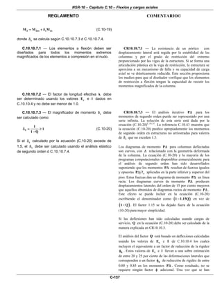 NSR-10 – Capítulo C.10 – Flexión y cargas axiales
REGLAMENTO COMENTARIO©
C-157
2 2ns s 2sM M M= + δ (C.10-19)
donde sδ se calcula según C.10.10.7.3 ó C.10.10.7.4.
C.10.10.7.1 — Los elementos a flexión deben ser
diseñados para todos los momentos extremos
magnificados de los elementos a compresión en el nudo.
CR10.10.7.1 — La resistencia de un pórtico con
desplazamiento lateral está regida por la estabilidad de las
columnas y por el grado de restricción del extremo
proporcionado por las vigas de la estructura. Si se forma una
articulación plástica en la viga de restricción, la estructura se
aproxima a un mecanismo de falla y su capacidad de carga
axial se ve drásticamente reducida. Esta sección proporciona
los medios para que el diseñador verifique que los elementos
de restricción a flexión tengan la capacidad de resistir los
momentos magnificados de la columna.
C.10.10.7.2 — El factor de longitud efectiva k debe
ser determinado usando los valores cE e l dados en
C.10.10.4 y no debe ser menor de 1.0.
C.10.10.7.3 — El magnificador de momento sδ debe
ser calculado como:
S
1
1
1 Q
δ = ≥
−
(C.10-20)
Si el sδ calculado por la ecuación (C.10-20) excede de
1.5, el sδ debe ser calculado usando el análisis elástico
de segundo orden ó C.10.10.7.4.
CR10.10.7.3 — El análisis iterativo PΔ para los
momentos de segundo orden puede ser representado por una
serie infinita. La solución de esta serie está dada por la
ecuación (C.10-20)C.10.35
. La referencia C.10.43 muestra que
la ecuación (C.10-20) predice apropiadamente los momentos
de segundo orden en estructuras no arriostradas para valores
de sδ que no exceden 1.5.
Los diagramas de momento PΔ para columnas deflectadas
son curvos, con Δ relacionado con la geometría deformada
de la columna. La ecuación (C.10-20) y la mayoría de los
programas computacionales disponibles comercialmente para
el análisis de segundo orden han sido desarrollados
suponiendo que los momentos PΔ resultan de fuerzas iguales
y opuestas cPΔ aplicadas en la parte inferior y superior del
piso. Estas fuerzas dan un diagrama de momento PΔ en línea
recta. Los diagramas curvos de momento PΔ producen
desplazamientos laterales del orden de 15 por ciento mayores
que aquellos obtenidos de diagramas rectos de momento PΔ .
Este efecto se puede incluir en la ecuación (C.10-20)
escribiendo el denominador como ( )1 1.15Q− en vez de
( )1 Q− . El factor 1.15 se ha dejado fuera de la ecuación
(10-20) para mayor simplicidad.
Si las deflexiones han sido calculadas usando cargas de
servicio, Q en la ecuación (C.10-20) debe ser calculado de la
manera explicada en CR10.10.5.
El análisis del factor Q está basado en deflexiones calculadas
usando los valores de cE e I de C.10.10.4 los cuales
incluyen el equivalente a un factor de reducción de la rigidez
kφ . Estos valores de cE e I llevan a una sobre estimación
de entre 20 y 25 por ciento de las deformaciones laterales que
corresponden a un factor kφ de reducción de rigidez de entre
0.80 y 0.85 en los momentos PΔ . Como resultado, no se
requiere ningún factor φ adicional. Una vez que se han
 