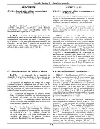 NSR-10 – Capítulo C.1 – Requisitos generales
REGLAMENTO COMENTARIO©
C-5
C.1.1.9 — Concreto sobre tableros permanentes de
acero (steel form deck)
CR1.1.9 — Concreto sobre tableros permanentes de acero
(steel form deck)
En estructuras de acero, es práctica común construir las losas
de piso de concreto sobre tableros permanentes de acero. En
todos los casos, la plataforma sirve como encofrado y puede,
en algunos casos, cumplir una función estructural adicional.
C.1.1.9.1 — El diseño y construcción de losas de
concreto estructural, construidas sobre tableros
permanentes de acero consideradas como no
compuestas, está regido por el Título C.
CR1.1.9.1 — En su aplicación más simple, el tablero de
acero sirve como encofrado y solo el concreto cumple una
función estructural y, por lo tanto, debe diseñarse para resistir
todas las cargas.
C.1.1.9.2 — El Título C no rige para el diseño
compuesto de losas de concreto estructural construidas
sobre tableros permanentes de acero. El concreto usado
en la construcción de tales losas debe estar regido por los
Capítulos 1 a 6 del Título C, cuando sea aplicable. Las
secciones de estas losas diseñadas como concreto
reforzado deben estar regidas por el Título C.
CR1.1.9.2 — Otro tipo de tablero de acero usado
comúnmente desarrolla una acción compuesta entre el
concreto y el tablero de acero. En este tipo de construcción, el
tablero de acero sirve como refuerzo para momento positivo.
El diseño de losas compuestas sobre tableros de acero está
descrito en “Standard for the Structural Design of
Composite Slabs” (ANSI/ASCE 3). C.1.11
Esa norma hace
referencia a las secciones apropiadas del ACI 318 para el
diseño y construcción de la parte de concreto del sistema
compuesto. En “Standard Practice for Construction and
Inspection of Composite Slabs”, (ANSI/ASCE 9) C.1.12
se
dan guías para la construcción de losas compuestas sobre
tableros permanentes de acero. La referencia 1.13 también
presenta guías para el diseño y construcción de losas
compuestas en tableros de acero. El diseño del refuerzo para
momento negativo para construir una losa continua es un
ejemplo típico en donde la sección de la losa está diseñada en
conformidad con el Título C.
C.1.1.10 — Disposiciones para resistencia sísmica CR1.1.10 — Disposiciones para resistencia sísmica
C.1.1.10.1 — La asignación de la capacidad de
disipación de energía empleada en el diseño sísmico de
una estructura está regulada por el Título A de la NSR-10.
La capacidad de disipación de energía en el rango
inelástico durante la respuesta ante un sismo de las
estructuras de concreto estructural diseñadas de acuerdo
con los requisitos del Título C del Reglamento NSR-10,
está definida de la siguiente manera:
(a) – Capacidad de disipación de energía mínima
(DMI) – Cuando los elementos de concreto estructural
se diseñan de acuerdo con los requisitos de los
Capítulos C.1 a C.19 de este Reglamento, además de
los requisitos aplicables para este tipo de estructuras
presentados en el Capítulo C.21.
(b) – Capacidad de disipación de energía moderada
(DMO) – Cuando los elementos de concreto
estructural se diseñan de acuerdo con los requisitos de
los Capítulos C.1 a C.19 y además cumplen los
requisitos especiales que para estructuras con
capacidad de disipación de energía moderada
prescribe el Capítulo C.21 de este Reglamento.
CR1.1.10.1 — En el Reglamento ACI 318, los requisitos
de diseño para resistencia sísmica de una estructura están
determinados por la Categoría de Diseño Sísmico — CDS
(Seismic Design Category — SDC, en inglés) asignada a la
estructura. En general, la CDS se refiere al nivel de amenaza
sísmica, el tipo de suelo, la naturaleza de la ocupación y uso
del la edificación. La CDS está regida por el reglamento
general de construcción más que por las disposiciones del
ACI 318. En el Título C de la NSR-10 se ha adoptado la
misma filosofía y solo se ha variado la terminología empleada
cambiando la denominación de Categoría de Diseño Sísmico
por Capacidad de Disipación de Energía.
En el Reglamento ACI 318, las Categorías de Diseño Sísmico
fueron adoptadas directamente de la norma ASCE/SEI 7 del
año 2005. C.1.14
En la edición del año 2006 del “International
Building Code” (IBC) C.1.15
y en la edición del año 2006 del
NFPA 5000 “Building Construction and Safety Code” C.1.17
se
emplean designaciones similares. El “BOCA National
Building Code” (NBC) C.1.17
y el “Standard Building Code”
(SBC) C.1.18
usan Categorías de Comportamiento Sísmico —
CCS (Seismic Performance Category — SPC en inglés). La
versión de 1997 del “Uniform Building Code” (UBC) C.1.19
relaciona los requisitos de diseño sísmico con zonas sísmicas,
mientras que las ediciones anteriores del ACI 318
relacionaban los requisitos de diseño sísmico con el nivel de
 