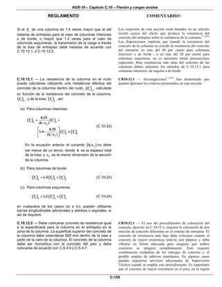 NSR-10 – Capítulo C.10 – Flexión y cargas axiales
REGLAMENTO COMENTARIO©
C-159
Si el cf′ de una columna es 1.4 veces mayor que el del
sistema de entrepiso para el caso de columnas interiores
o de borde, o mayor que 1.2 veces para el caso de
columnas esquineras, la transmisión de la carga a través
de la losa de entrepiso debe hacerse de acuerdo con
C.10.12.1, ó C.10.12.2.
Los requisitos de esta sección están basados en un artículo
escrito acerca del efecto que produce la resistencia del
concreto del entrepiso sobre la resistencia de la columna.C.10.44
Las disposiciones implican que cuando la resistencia del
concreto de la columna no excede la resistencia del concreto
del entrepiso en más del 40 por ciento para columnas
interiores o de borde , o en mas del 20 por ciento para
columnas esquineras, no es necesario tomar precauciones
especiales. Para resistencias más altas del concreto de las
columnas deben utilizarse los métodos de C.10.12.1 para
columnas interiores, de esquina o de borde.
C.10.12.1 — La resistencia de la columna en el nudo
puede calcularse utilizando una resistencia efectiva del
concreto de la columna dentro del nudo, ( )c e
f′ , calculada
en función de la resistencia del concreto de la columna,
( )c c
f′ , y de la losa, ( )c s
f′ , así:
(a) Para columnas interiores:
( ) ( )
( ) ( )
c ce c
2
c cs c
2
0.25
f f
(h / c )
0.35
1.4 f f
(h / c )
′ ′= +
⎡ ⎤
′ ′− ≤⎢ ⎥
⎣ ⎦
(C.10-22)
En la ecuación anterior el cociente ( )2h c no debe
ser menor de un tercio, donde h es la espesor total
de la losa, y 2c es la menor dimensión de la sección
de la columna.
(b) Para columnas de borde:
( ) ( ) ( )c c ce s c
f 1.4 f f′ ′ ′= ≤ (C.10-23)
(c) Para columnas esquineras:
( ) ( ) ( )c c ce s c
f 1.2 f f′ ′ ′= ≤ (C.10-24)
en cualquiera de los casos (a) a (c), pueden utilizarse
barras longitudinales adicionales y estribos o espirales, si
así se requiere.
CR10.12.1 — InvestigacionesC.10.45
han demostrado que
pueden aplicarse los criterios presentados en esta sección.
C.10.12.2 — Debe colocarse concreto de resistencia igual
a la especificada para la columna en el entrepiso en la
zona de la columna. La superficie superior del concreto de
la columna debe extenderse 600 mm dentro de la losa a
partir de la cara de la columna. El concreto de la columna
debe ser monolítico con el concreto del piso y debe
colocarse de acuerdo con C.6.4.6 y C.6.4.7.
CR10.12.1 — El uso del procedimiento de colocación del
concreto, descrito en C.10.12.1, requiere la colocación de dos
mezclas de concreto diferentes en el sistema de entrepiso. El
concreto de resistencia más baja debe colocarse cuando el
concreto de mayor resistencia todavía esté plástico y debe
vibrarse en forma adecuada para asegurar que ambos
concretos se integren completamente. Esto requiere
coordinación cuidadosa de las entregas de concreto y el
posible empleo de aditivos retardantes. En algunos casos
pueden requerirse servicios adicionales de Supervisión
Técnica cuando se emplea este procedimiento. Es importante
que el concreto de mayor resistencia en el piso, en la región
 