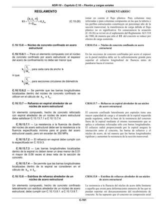 NSR-10 – Capítulo C.10 – Flexión y cargas axiales
REGLAMENTO COMENTARIO©
C-161
( )c g
s sx
dns
E I 5
EI E I
1
= +
+ β
(C.10-26)
tomar en cuenta el flujo plástico. Para columnas muy
reforzadas o para columnas compuestas en las que la tubería o
los perfiles estructurales constituyen un porcentaje alto de la
sección transversal, la transferencia de carga debida al flujo
plástico no es significativa. En consecuencia la ecuación
(C.10-26) se revisó en el suplemento del Reglamento ACI 318
de 1980, de manera que sólo el EI del concreto se reduce por
efectos de carga sostenida.
C.10.13.6 — Núcleo de concreto confinado en acero
estructural
C.10.13.6.1 — Para un elemento compuesto con el núcleo
de concreto confinado por acero estructural, el espesor
del acero de confinamiento no debe ser menor que:
y
s
f
b
3E
, para cada cara de ancho b
ni que:
y
s
f
h
8E
, para secciones circulares de diámetro h
C.10.13.6.2 — Se permite que las barras longitudinales
localizadas dentro del núcleo de concreto confinado se
utilicen en el cálculo de sxA e sxI .
CR10.13.6 — Núcleo de concreto confinado en acero
estructural
En las secciones de concreto confinadas por acero el espesor
en la pared metálica debe ser lo suficientemente grande para
soportar el esfuerzo longitudinal de fluencia antes de
pandearse hacia el exterior.
C.10.13.7 — Refuerzo en espiral alrededor de un
núcleo de acero estructural
Un elemento compuesto, hecho de concreto reforzado
con espiral alrededor de un núcleo de acero estructural
debe satisfacer C.10.13.7.1 a C.10.13.7.4.
C.10.13.7.1 — La resistencia a la fluencia de diseño
del núcleo de acero estructural debe ser la resistencia a la
fluencia especificada mínima para el grado del acero
estructural usado, pero sin exceder de 350 MPa.
C.10.13.7.2 — El refuerzo en espiral debe cumplir con
lo especificado en C.10.9.3.
C.10.13.7.3 — Las barras longitudinales localizadas
dentro de la espiral no deben tener un área menor de 0.01
ni mayor de 0.08 veces el área neta de la sección de
concreto.
C.10.13.7.4 — Se permite que las barras longitudinales
localizadas dentro de la espiral se consideren en el
cálculo de sxA e sxI .
CR10.13.7 — Refuerzo en espiral alrededor de un núcleo
de acero estructural
El concreto confinado lateralmente por espirales tiene una
mayor capacidad de carga y el tamaño de la espiral requerida
puede regularse, sobre la base de la resistencia del concreto
fuera de la espiral mediante el mismo razonamiento que se
aplica a columnas reforzadas sólo con barras longitudinales.
El esfuerzo radial proporcionado por la espiral asegura la
interacción entre el concreto, las barras de refuerzo y el
núcleo de acero, de tal manera que las barras longitudinales
rigidizan y aumentan la resistencia de la sección transversal.
C.10.13.8 — Estribos de refuerzo alrededor de un
núcleo de acero estructural
Un elemento compuesto, hecho de concreto confinado
lateralmente con estribos alrededor de un núcleo de acero
estructural, debe cumplir con C.10.13.8.1. a C.10.13.8.7.
CR10.13.8 — Estribos de refuerzo alrededor de un núcleo
de acero estructural
La resistencia a la fluencia del núcleo de acero debe limitarse
a aquella que existe para deformaciones menores de las que se
puedan soportar sin descascaramiento del recubrimiento de
concreto. Se ha supuesto que el concreto en compresión axial
 
