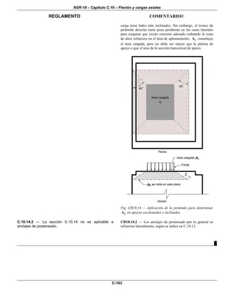 NSR-10 – Capítulo C.10 – Flexión y cargas axiales
REGLAMENTO COMENTARIO©
C-163
carga tiene lados más inclinados. Sin embargo, el tronco de
pirámide descrito tiene poca pendiente en las caras laterales
para asegurar que existe concreto adosado rodeando la zona
de altos esfuerzos en el área de aplastamiento. 1A constituye
el área cargada, pero no debe ser mayor que la platina de
apoyo o que el área de la sección transversal de apoyo.
Fig. CR10.14 — Aplicación de la pirámide para determinar
2A en apoyos escalonados o inclinados
C.10.14.2 — La sección C.10.14 no es aplicable a
anclajes de postensado.
CR10.14.2 — Los anclajes de postensado por lo general se
refuerzan lateralmente, según se indica en C.18.13.
█
 