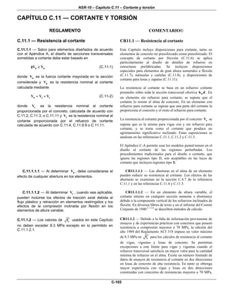 NSR-10 – Capítulo C.11 – Cortante y torsión
C-165
CAPÍTULO C.11 — CORTANTE Y TORSIÓN
REGLAMENTO COMENTARIO©
C.11.1 — Resistencia al cortante
C.11.1.1 — Salvo para elementos diseñados de acuerdo
con el Apéndice A, el diseño de secciones transversales
sometidas a cortante debe estar basado en
n uV Vφ ≥ (C.11-1)
donde uV es la fuerza cortante mayorada en la sección
considerada y nV es la resistencia nominal al cortante
calculada mediante
n c sV V V= + (C.11-2)
donde cV es la resistencia nominal al cortante
proporcionada por el concreto, calculada de acuerdo con
C.11.2, C.11.3, o C.11.11 y sV es la resistencia nominal al
cortante proporcionada por el refuerzo de cortante
calculada de acuerdo con C.11.4, C.11.9.9 o C.11.11.
CR11.1 — Resistencia al cortante
Este Capítulo incluye disposiciones para cortante, tanto en
elementos de concreto no preesforzado como preesforzado. El
concepto de cortante por fricción (C.11.6) se aplica
particularmente al diseño de detalles de refuerzo en
estructuras prefabricadas. Se incluyen disposiciones
especiales para elementos de gran altura sometidos a flexión
(C.11.7), ménsulas y cartelas (C.11.8), y disposiciones de
cortante para losas y zapatas (C.11.11).
La resistencia al cortante se basa en un esfuerzo cortante
promedio sobre toda la sección transversal efectiva wb d . En
un elemento sin refuerzo para cortante, se supone que el
cortante lo resiste el alma de concreto. En un elemento con
refuerzo para cortante se supone que una parte del cortante la
proporciona el concreto y el resto el refuerzo para cortante.
La resistencia al cortante proporcionada por el concreto cV se
supone que es la misma para vigas con y sin refuerzo para
cortante, y se toma como el cortante que produce un
agrietamiento significativo inclinado. Estas suposiciones se
analizan en las referencias C.11.1, C.11.2 y C.11.3.
El Apéndice C-A permite usar los modelos puntal-tensor en el
diseño al cortante de las regiones perturbadas. Los
procedimientos tradicionales para el diseño a cortante, que
ignora las regiones tipo D, son aceptables en las luces de
cortante que incluyen regiones tipo B.
C.11.1.1.1 — Al determinar nV , debe considerarse el
efecto de cualquier abertura en los elementos.
CR11.1.1.1 — Las aberturas en el alma de un elemento
pueden reducir su resistencia al cortante. Los efectos de las
aberturas se examinan en la sección C.4.7 de la referencia
C.11.1 y en las referencias C.11.4 y C.11.5.
C.11.1.1.2 — Al determinar cV , cuando sea aplicable,
pueden incluirse los efectos de tracción axial debida al
flujo plástico y retracción en elementos restringidos y los
efectos de la compresión inclinada por flexión en los
elementos de altura variable.
CR11.1.1.2 — En un elemento de altura variable, el
cortante interno en cualquier sección aumenta o disminuye
debido a la componente vertical de los esfuerzos inclinados de
flexión. En diversos libros de texto y en el informe del Comité
Conjunto de 1940 C.11.6
se describen métodos de cálculo.
C.11.1.2 — Los valores de cf′ usados en este Capítulo
no deben exceder 8.3 MPa excepto en lo permitido en
C.11.1.2.1.
CR11.1.2 — Debido a la falta de información proveniente de
ensayos y de experiencias prácticas con concretos que poseen
resistencia a compresión mayores a 70 MPa, la edición del
año 1989 del Reglamento ACI 318 impuso un valor máximo
de 8.3 MPa en cf′ para los cálculos de resistencia al cortante
de vigas, viguetas y losas de concreto. Se permitían
excepciones a este límite para vigas y viguetas cuando el
refuerzo transversal satisfacía un mayor valor para la cantidad
mínima de refuerzo en el alma. Existe un número limitado de
datos de ensayos de resistencia al cortante en dos direcciones
en losas de concreto de alta resistencia. En tanto se obtenga
mayor experiencia con vigas y losas en dos direcciones
construidas con concretos de resistencias mayores a 70 MPa,
 