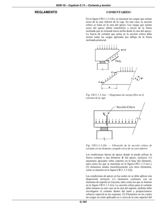 NSR-10 – Capítulo C.11 – Cortante y torsión
REGLAMENTO COMENTARIO©
C-167
En la figura CR11.1.3.1(b), se muestran las cargas que actúan
cerca de la cara inferior de la viga. En este caso, la sección
crítica se toma en la cara del apoyo. Las cargas que actúan
cerca del apoyo deben transferirse a través de la fisura
inclinada que se extiende hacia arriba desde la cara del apoyo.
La fuerza de cortante que actúa en la sección crítica debe
incluir todas las cargas aplicadas por debajo de la fisura
inclinada potencial.
Fig. CR11.1.3.1(a) — Diagramas de cuerpo libre en el
extremo de la viga
Fig. CR11.1.3.1(b) — Ubicación de la sección crítica de
cortante en un elemento cargado cerca de su cara inferior
Las condiciones típicas de apoyo donde se puede utilizar la
fuerza cortante a una distancia d del apoyo, incluyen: (1)
elementos apoyados sobre soportes en la base del elemento,
tales como los que se muestran en la figura CR11.1.3.1(c) y
(2) elementos unidos monolíticamente con otros elementos,
como se muestra en la figura CR11.1.3.1(d).
Las condiciones de apoyo en las cuales no se debe aplicar esta
disposición incluyen: (1) elementos continuos con un
elemento de soporte en tracción, tales como los que se ilustran
en la figura CR11.1.3.1(e). La sección crítica para el cortante
debe tomarse en este caso en la cara del soporte, también debe
investigarse el cortante dentro del nudo y proporcionarse
refuerzo especial en las esquinas. (2) Elementos en los cuales
las cargas no están aplicadas en o cerca de la cara superior del
 
