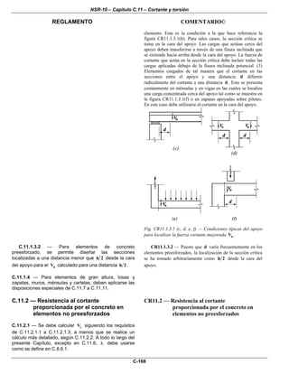 NSR-10 – Capítulo C.11 – Cortante y torsión
REGLAMENTO COMENTARIO©
C-168
elemento. Esta es la condición a la que hace referencia la
figura CR11.1.3.1(b). Para tales casos, la sección crítica se
toma en la cara del apoyo. Las cargas que actúan cerca del
apoyo deben transferirse a través de una fisura inclinada que
se extiende hacia arriba desde la cara del apoyo. La fuerza de
cortante que actúa en la sección crítica debe incluir todas las
cargas aplicadas debajo de la fisura inclinada potencial. (3)
Elementos cargados de tal manera que el cortante en las
secciones entre el apoyo y una distancia d difieren
radicalmente del cortante a una distancia d . Esto se presenta
comúnmente en ménsulas y en vigas en las cuales se localiza
una carga concentrada cerca del apoyo tal como se muestra en
la figura CR11.1.3.1(f) o en zapatas apoyadas sobre pilotes.
En este caso debe utilizarse el cortante en la cara del apoyo.
Fig. CR11.1.3.1 (c, d, e, f) — Condiciones típicas del apoyo
para localizar la fuerza cortante mayorada uV .
C.11.1.3.2 — Para elementos de concreto
preesforzado, se permite diseñar las secciones
localizadas a una distancia menor que h 2 desde la cara
del apoyo para el uV calculado para una distancia h 2 .
C.11.1.4 — Para elementos de gran altura, losas y
zapatas, muros, ménsulas y cartelas, deben aplicarse las
disposiciones especiales de C.11.7 a C.11.11.
CR11.1.3.2 — Puesto que d varía frecuentemente en los
elementos preesforzados, la localización de la sección crítica
se ha tomado arbitrariamente como h 2 desde la cara del
apoyo.
C.11.2 — Resistencia al cortante
proporcionada por el concreto en
elementos no preesforzados
C.11.2.1 — Se debe calcular cV siguiendo los requisitos
de C.11.2.1.1 a C.11.2.1.3, a menos que se realice un
cálculo más detallado, según C.11.2.2. A todo lo largo del
presente Capítulo, excepto en C.11.6, λ debe usarse
como se define en C.8.6.1.
CR11.2 — Resistencia al cortante
proporcionada por el concreto en
elementos no preesforzados
 