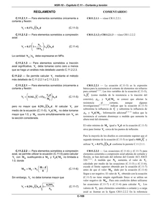NSR-10 – Capítulo C.11 – Cortante y torsión
REGLAMENTO COMENTARIO©
C-169
C.11.2.1.1 — Para elementos sometidos únicamente a
cortante y flexión:
c c wV 0.17 f b d′= λ (C.11-3)
CR11.2.1.1 — véase CR11.2.2.1.
C.11.2.1.2 — Para elementos sometidos a compresión
axial:
u
c c w
g
N
V 0.17 1 f b d
14A
⎛ ⎞
′= + λ⎜ ⎟
⎜ ⎟
⎝ ⎠
(C.11-4)
La cantidad u gN A debe expresarse en MPa.
CR11.2.1.2 y CR11.2.1.3 — véase CR11.2.2.2
C.11.2.1.3 — Para elementos sometidos a tracción
axial significativa, cV debe tomarse como cero a menos
que se haga un análisis más detallado usando C.11.2.2.3.
C.11.2.2 — Se permite calcular cV mediante el método
más detallado de C.11.2.2.1 a C.11.2.2.3.
C.11.2.2.1 — Para elementos sometidos únicamente a
cortante y flexión:
u
c c w w
u
V d
V 0.16 f 17 b d
M
⎛ ⎞
′= λ + ρ⎜ ⎟
⎝ ⎠
(C.11-5)
pero no mayor que c w0.29 f b d′λ . Al calcular cV por
medio de la ecuación (C.11-5), u uV d M no debe tomarse
mayor que 1.0, y uM ocurre simultáneamente con uV en
la sección considerada.
CR11.2.2.1 — La ecuación (C.11-5) es la expresión
básica para la resistencia al cortante de elementos sin refuerzo
para cortanteC.11.3
. Las tres variables de la ecuación (C.11-5),
cf′λ (como medida de la resistencia a la tracción del
concreto), wρ , y u uV d M se conoce que afectan la
resistencia al cortante, aunque algunas
investigacionesC.11.1,C.11.12
indican que la ecuación (C.11-5)
sobrestima la influencia de cf′ y subestima la influencia de
wρ y u uV d M . Información adicionalC.11.13
indica que la
resistencia al cortante disminuye a medida que aumenta la
altura total del elemento.
El valor mínimo de uM igual a uV d en la ecuación (C.11-5)
sirve para limitar cV cerca de los puntos de inflexión.
Para la mayoría de los diseños es conveniente suponer que el
segundo término de la ecuación (C.11-5) es igual a c0.01 f′ y
utilizar c c wV 0.17 f b d′= λ conforme lo permite C.11.2.1.1.
C.11.2.2.2 — Para elementos sometidos a compresión
axial, se permite utilizar la ecuación (C.11-5) para calcular
cV con mM sustituyendo a uM y u uV d M no limitada a
1.0, donde
m u u
4h d
M M N
8
−⎛ ⎞
= − ⎜ ⎟
⎝ ⎠
(C.11-6)
Sin embargo, cV no debe tomarse mayor que
u
c c w
g
0.29N
V 0.29 f b d 1
A
′= λ + (C.11-7)
CR11.2.2.2 — Las ecuaciones (C.11-6) y (C.11-7) para
elementos sometidos a compresión axial además de cortante y
flexión, se han derivado del informe del Comité ACI ASCE
326.C.11.3
. A medida que uN aumenta, el valor de cV
calculado por medio de las ecuaciones (C.11-5) y (C.11-6),
excede el límite superior obtenido por la ecuación (C.11-7)
antes de que el valor mM dado por la ecuación (C.11-6)
llegue a ser negativo. El valor de cV obtenido con la ecuación
(C.11-5) no tiene ningún significado físico si se utiliza un
valor negativo de mM . Para esta condición deben utilizarse
las ecuaciones (C.11-7) ó (C.11-4) para calcular cV . Los
valores de cV para elementos sometidos a cortante y a carga
axial se ilustran en la figura CR11.2.2.2 En la referencia
 