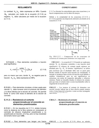 NSR-10 – Capítulo C.11 – Cortante y torsión
REGLAMENTO COMENTARIO©
C-170
La cantidad u gN A debe expresarse en MPa. Cuando
mM calculado, por medio de la ecuación (C.11-6) es
negativo, cV debe calcularse por medio de la ecuación
(C.11-7).
C.11.2 se discuten los antecedentes para estas ecuaciones y se
hacen comparaciones con los datos de ensayos.
Debido a la complejidad de las ecuaciones (C.11-5) y
(C.11-6) se permite una disposición alternativa de diseño en la
ecuación (C.11-4).
Fig. CR11.2.2.2 — Comparación de las ecuaciones de
resistencia al cortante para elementos con carga axial.
C.11.2.2.3 — Para elementos sometidos a tracción
axial significativa:
u
c c w
g
0.29N
V 0.17 1 f b d
A
⎛ ⎞
′= + λ⎜ ⎟
⎜ ⎟
⎝ ⎠
(C.11-8)
pero no menor que cero, donde uN es negativa para la
tracción. u gN A debe expresarse en MPa.
CR11.2.2.3 — La ecuación (C.11-8) puede ser usada para
calcular cV en elementos sometidos a una tracción axial
significativa. El refuerzo de cortante puede entonces ser
diseñado para n cV V− . El término “significativa” se utiliza
para reconocer que el diseñador debe usar su juicio para
decidir cuando la tracción axial necesita ser considerada. A
menudo se producen bajos niveles de tracción axial debidos a
cambios volumétricos, pero no son significativos en
estructuras con juntas de expansión adecuadas y refuerzos
mínimos. Puede ser deseable diseñar el refuerzo de cortante
para que tome el cortante total si existe incertidumbre sobre la
magnitud de la tracción axial.
C.11.2.3 — Para elementos circulares, el área usada para
calcular cV debe tomarse como el producto del diámetro
y la altura efectiva de la sección de concreto. Se permite
tomar d como 0.80 veces el diámetro de la sección de
concreto.
CR11.2.3 — Los ensayos al cortante de elementos con
sección circular indican que el área efectiva puede tomarse
como el área bruta de la sección o como un área rectangular
equivalente.C.11.1,C.11.14,C.11.15
C.11.3 — Resistencia al cortante
proporcionada por el concreto en
elementos preesforzados
C.11.3.1 — En los requisitos de C.11.3, d debe tomarse
como la distancia de la fibra extrema en compresión al
centroide de refuerzo longitudinal preesforzado y no
preesforzado en tracción, si lo hay, pero no hay necesidad
de tomarlo menor que 0.80h .
CR11.3 — Resistencia al cortante
proporcionada por el concreto en
elementos preesforzados
C.11.3.2 — Para elementos que tengan una fuerza CR11.3.2 — La ecuación (C.11-9) ofrece un método
 