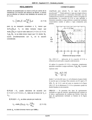 NSR-10 – Capítulo C.11 – Cortante y torsión
REGLAMENTO COMENTARIO©
C-171
efectiva de preesforzado no menor al 40 por ciento de la
resistencia a la tracción del refuerzo de flexión, a menos
que se efectúe un cálculo más detallado de acuerdo con
C.11.3.3,
u p
c c w
u
V d
V 0.05 f 4.8 b d
M
⎛ ⎞
′= λ +⎜ ⎟⎜ ⎟
⎝ ⎠
(C.11-9)
pero no es necesario considerar a cV menor que
c w0.17 f b d′λ . cV no debe tomarse mayor que
c w0.42 f b d′λ ni que el valor dado en C.11.3.4 u C.11.3.5.
u p uV d M no se debe tomar mayor que 1.0, donde uM
ocurre simultáneamente con uV en la sección
considerada.
simplificado para calcular cV en vigas de concreto
preesforzadoC.11.2
. Puede aplicarse a vigas que tengan refuerzo
preesforzado únicamente o a elementos reforzados con una
combinación de refuerzo preesforzado y barras corrugadas no
preesforzadas. La ecuación (C.11-9) es más aplicable a
elementos sometidos a carga uniforme y puede dar resultados
conservadores cuando se aplica a vigas compuestas para
puentes.
Distancia del apoyo simple
Fig. CR11.3.2 — Aplicación de la ecuación (C.11-9) a
elementos preesforzados cargados uniformemente.
Al aplicar la ecuación (C.11-9) a elementos simplemente
apoyados sometidos a cargas uniformes, u p uV d M se puede
expresar como
( )
( )
u p p
u
V d d 2x
M x x
−
=
−
donde es la luz del vano y x es la distancia al apoyo desde
la sección que se investiga. Para concreto con cf′ igual a 35
MPa, cV de 11.4.1 varía tal como se muestra en la figura
CR11.3.2. En la Referencia C.11.16 se presentan ayudas de
diseño basadas en esta ecuación.
C.11.3.3 — cV puede calcularse de acuerdo con
C.11.3.3.1 y C.11.3.3.2, y cV debe ser el menor de ciV y
cwV .
C.11.3.3.1 — ciV se debe calcular por medio de:
i cre
ci c w p d
max
V M
V 0.05 f b d V
M
′= λ + + (C.11-10)
donde pd no debe tomarse menor que 0.80h y
CR11.3.3 — Se presentan dos tipos de agrietamiento
inclinado en vigas de concreto: agrietamiento por cortante en
el alma y agrietamiento de cortante por flexión. Estos dos
tipos de agrietamiento inclinado se ilustran en la figura
CR11.3.3.
 