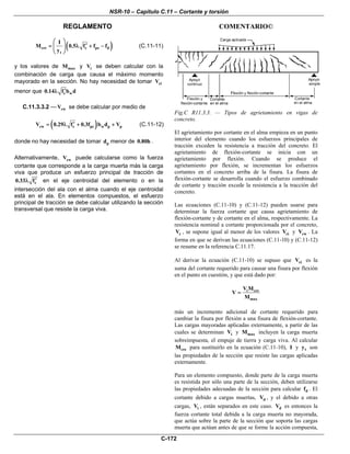 NSR-10 – Capítulo C.11 – Cortante y torsión
REGLAMENTO COMENTARIO©
C-172
( )cre c pe d
t
I
M 0.5 f f f
y
⎛ ⎞
′= λ + −⎜ ⎟
⎝ ⎠
(C.11-11)
y los valores de maxM y iV se deben calcular con la
combinación de carga que causa el máximo momento
mayorado en la sección. No hay necesidad de tomar ciV
menor que c w0.14 f b d′λ
C.11.3.3.2 — cwV se debe calcular por medio de
( )cw c pc w p pV 0.29 f 0.3f b d V′= λ + + (C.11-12)
donde no hay necesidad de tomar pd menor de 0.80h .
Alternativamente, cwV puede calcularse como la fuerza
cortante que corresponde a la carga muerta más la carga
viva que produce un esfuerzo principal de tracción de
c0.33 f′λ en el eje centroidal del elemento o en la
intersección del ala con el alma cuando el eje centroidal
está en el ala. En elementos compuestos, el esfuerzo
principal de tracción se debe calcular utilizando la sección
transversal que resiste la carga viva.
Fig.C R11.3.3. — Tipos de agrietamiento en vigas de
concreto.
El agrietamiento por cortante en el alma empieza en un punto
interior del elemento cuando los esfuerzos principales de
tracción exceden la resistencia a tracción del concreto. El
agrietamiento de flexión-cortante se inicia con un
agrietamiento por flexión. Cuando se produce el
agrietamiento por flexión, se incrementan los esfuerzos
cortantes en el concreto arriba de la fisura. La fisura de
flexión-cortante se desarrolla cuando el esfuerzo combinado
de cortante y tracción excede la resistencia a la tracción del
concreto.
Las ecuaciones (C.11-10) y (C.11-12) pueden usarse para
determinar la fuerza cortante que causa agrietamiento de
flexión-cortante y de cortante en el alma, respectivamente. La
resistencia nominal a cortante proporcionada por el concreto,
cV , se supone igual al menor de los valores ciV y cwV . La
forma en que se derivan las ecuaciones (C.11-10) y (C.11-12)
se resume en la referencia C.11.17.
Al derivar la ecuación (C.11-10) se supuso que ciV es la
suma del cortante requerido para causar una fisura por flexión
en el punto en cuestión, y que está dado por:
i cre
max
V M
V
M
=
más un incremento adicional de cortante requerido para
cambiar la fisura por flexión a una fisura de flexión-cortante.
Las cargas mayoradas aplicadas externamente, a partir de las
cuales se determinan iV y maxM incluyen la carga muerta
sobreimpuesta, el empuje de tierra y carga viva. Al calcular
creM para sustituirlo en la ecuación (C.11-10), I y ty son
las propiedades de la sección que resiste las cargas aplicadas
externamente.
Para un elemento compuesto, donde parte de la carga muerta
es resistida por sólo una parte de la sección, deben utilizarse
las propiedades adecuadas de la sección para calcular df . El
cortante debido a cargas muertas, dV , y el debido a otras
cargas, iV , están separados en este caso. dV es entonces la
fuerza cortante total debida a la carga muerta no mayorada,
que actúa sobre la parte de la sección que soporta las cargas
muerta que actúan antes de que se forme la acción compuesta,
 