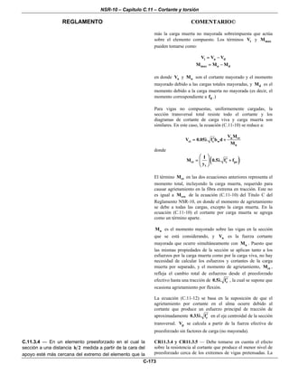 NSR-10 – Capítulo C.11 – Cortante y torsión
REGLAMENTO COMENTARIO©
C-173
más la carga muerta no mayorada sobreimpuesta que actúa
sobre el elemento compuesto. Los términos iV y maxM
pueden tomarse como:
i u dV V V= −
max u dM M M= −
en donde uV y uM son el cortante mayorado y el momento
mayorado debido a las cargas totales mayoradas, y dM es el
momento debido a la carga muerta no mayorada (es decir, el
momento correspondiente a df .)
Para vigas no compuestas, uniformemente cargadas, la
sección transversal total resiste todo el cortante y los
diagramas de cortante de carga viva y carga muerta son
similares. En este caso, la ecuación (C.11-10) se reduce a:
u ct
ci c w
u
V M
V 0.05 f b d
M
′= λ +
donde
( )ct c pe
t
I
M 0.5 f f
y
⎛ ⎞
′= λ +⎜ ⎟
⎝ ⎠
El término ctM en las dos ecuaciones anteriores representa el
momento total, incluyendo la carga muerta, requerido para
causar agrietamiento en la fibra extrema en tracción. Este no
es igual a creM de la ecuación (C.11-10) del Título C del
Reglamento NSR-10, en donde el momento de agrietamiento
se debe a todas las cargas, excepto la carga muerta. En la
ecuación (C.11-10) el cortante por carga muerta se agrega
como un término aparte.
uM es el momento mayorado sobre las vigas en la sección
que se está considerando, y uV es la fuerza cortante
mayorada que ocurre simultáneamente con uM . Puesto que
las mismas propiedades de la sección se aplican tanto a los
esfuerzos por la carga muerta como por la carga viva, no hay
necesidad de calcular los esfuerzos y cortantes de la carga
muerta por separado, y el momento de agrietamiento, ctM ,
refleja el cambio total de esfuerzos desde el preesforzado
efectivo hasta una tracción de c0.5 f′λ , la cual se supone que
ocasiona agrietamiento por flexión.
La ecuación (C.11-12) se basa en la suposición de que el
agrietamiento por cortante en el alma ocurre debido al
cortante que produce un esfuerzo principal de tracción de
aproximadamente c0.33 f′λ en el eje centroidal de la sección
transversal. pV se calcula a partir de la fuerza efectiva de
preesforzado sin factores de carga (no mayorada).
C.11.3.4 — En un elemento preesforzado en el cual la
sección a una distancia h 2 medida a partir de la cara del
apoyo esté más cercana del extremo del elemento que la
CR11.3.4 y CR11.3.5 — Debe tomarse en cuenta el efecto
sobre la resistencia al cortante que produce el menor nivel de
preesforzado cerca de los extremos de vigas pretensadas. La
 