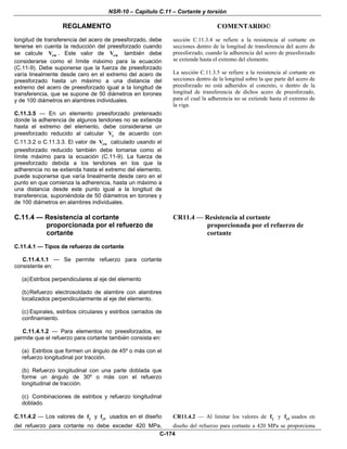 NSR-10 – Capítulo C.11 – Cortante y torsión
REGLAMENTO COMENTARIO©
C-174
longitud de transferencia del acero de preesforzado, debe
tenerse en cuenta la reducción del preesforzado cuando
se calcule cwV . Este valor de cwV también debe
considerarse como el límite máximo para la ecuación
(C.11-9). Debe suponerse que la fuerza de preesforzado
varía linealmente desde cero en el extremo del acero de
preesforzado hasta un máximo a una distancia del
extremo del acero de preesforzado igual a la longitud de
transferencia, que se supone de 50 diámetros en torones
y de 100 diámetros en alambres individuales.
C.11.3.5 — En un elemento preesforzado pretensado
donde la adherencia de algunos tendones no se extienda
hasta el extremo del elemento, debe considerarse un
preesforzado reducido al calcular cV de acuerdo con
C.11.3.2 o C.11.3.3. El valor de cwV calculado usando el
preesforzado reducido también debe tomarse como el
límite máximo para la ecuación (C.11-9). La fuerza de
preesforzado debida a los tendones en los que la
adherencia no se extienda hasta el extremo del elemento,
puede suponerse que varía linealmente desde cero en el
punto en que comienza la adherencia, hasta un máximo a
una distancia desde este punto igual a la longitud de
transferencia, suponiéndola de 50 diámetros en torones y
de 100 diámetros en alambres individuales.
sección C.11.3.4 se refiere a la resistencia al cortante en
secciones dentro de la longitud de transferencia del acero de
preesforzado, cuando la adherencia del acero de preesforzado
se extiende hasta el extremo del elemento.
La sección C.11.3.5 se refiere a la resistencia al cortante en
secciones dentro de la longitud sobre la que parte del acero de
preesforzado no está adheridos al concreto, o dentro de la
longitud de transferencia de dichos acero de preesforzado,
para el cual la adherencia no se extiende hasta el extremo de
la viga.
C.11.4 — Resistencia al cortante
proporcionada por el refuerzo de
cortante
C.11.4.1 — Tipos de refuerzo de cortante
C.11.4.1.1 — Se permite refuerzo para cortante
consistente en:
(a)Estribos perpendiculares al eje del elemento
(b)Refuerzo electrosoldado de alambre con alambres
localizados perpendicularmente al eje del elemento.
(c) Espirales, estribos circulares y estribos cerrados de
confinamiento.
C.11.4.1.2 — Para elementos no preesforzados, se
permite que el refuerzo para cortante también consista en:
(a) Estribos que formen un ángulo de 45º o más con el
refuerzo longitudinal por tracción.
(b) Refuerzo longitudinal con una parte doblada que
forme un ángulo de 30º o más con el refuerzo
longitudinal de tracción.
(c) Combinaciones de estribos y refuerzo longitudinal
doblado.
CR11.4 — Resistencia al cortante
proporcionada por el refuerzo de
cortante
C.11.4.2 — Los valores de yf y ytf usados en el diseño
del refuerzo para cortante no debe exceder 420 MPa,
CR11.4.2 — Al limitar los valores de yf y ytf usados en
diseño del refuerzo para cortante a 420 MPa se proporciona
 