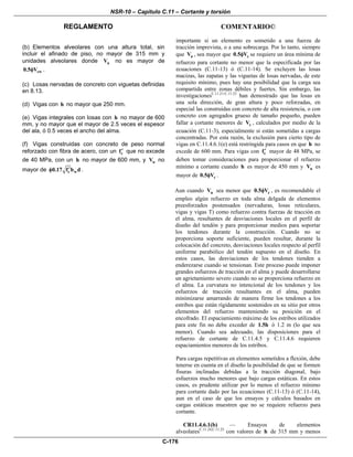 NSR-10 – Capítulo C.11 – Cortante y torsión
REGLAMENTO COMENTARIO©
C-176
(b) Elementos alveolares con una altura total, sin
incluir el afinado de piso, no mayor de 315 mm y
unidades alveolares donde uV no es mayor de
cw0.5 Vφ .
(c) Losas nervadas de concreto con viguetas definidas
en 8.13.
(d) Vigas con h no mayor que 250 mm.
(e) Vigas integrales con losas con h no mayor de 600
mm, y no mayor que el mayor de 2.5 veces el espesor
del ala, ó 0.5 veces el ancho del alma.
(f) Vigas construidas con concreto de peso normal
reforzado con fibra de acero, con un cf′ que no excede
de 40 MPa, con un h no mayor de 600 mm, y uV no
mayor de c w0.17 f b d′φ .
importante si un elemento es sometido a una fuerza de
tracción imprevista, o a una sobrecarga. Por lo tanto, siempre
que uV , sea mayor que c0.5 Vφ se requiere un área mínima de
refuerzo para cortante no menor que la especificada por las
ecuaciones (C.11-13) ó (C.11-14). Se excluyen las losas
macizas, las zapatas y las viguetas de losas nervadas, de este
requisito mínimo, pues hay una posibilidad que la carga sea
compartida entre zonas débiles y fuertes. Sin embargo, las
investigacionesC.11.21-C.11.23
han demostrado que las losas en
una sola dirección, de gran altura y poco reforzadas, en
especial las construidas con concreto de alta resistencia, o con
concreto con agregados grueso de tamaño pequeño, pueden
fallar a cortante menores de cV , calculados por medio de la
ecuación (C.11-3), especialmente si están sometidas a cargas
concentradas. Por esta razón, la exclusión para cierto tipo de
vigas en C.11.4.6.1(e) está restringida para casos en que h no
excede de 600 mm. Para vigas con cf′ mayor de 48 MPa, se
deben tomar consideraciones para proporcionar el refuerzo
mínimo a cortante cuando h es mayor de 450 mm y uV es
mayor de c0.5 Vφ .
Aun cuando uV sea menor que c0.5 Vφ , es recomendable el
empleo algún refuerzo en toda alma delgada de elementos
preesforzados postensados (nervaduras, losas reticulares,
vigas y vigas T) como refuerzo contra fuerzas de tracción en
el alma, resultantes de desviaciones locales en el perfil de
diseño del tendón y para proporcionar medios para soportar
los tendones durante la construcción. Cuando no se
proporciona soporte suficiente, pueden resultar, durante la
colocación del concreto, desviaciones locales respecto al perfil
uniforme parabólico del tendón supuesto en el diseño. En
estos casos, las desviaciones de los tendones tienden a
enderezarse cuando se tensionan. Este proceso puede imponer
grandes esfuerzos de tracción en el alma y puede desarrollarse
un agrietamiento severo cuando no se proporciona refuerzo en
el alma. La curvatura no intencional de los tendones y los
esfuerzos de tracción resultantes en el alma, pueden
minimizarse amarrando de manera firme los tendones a los
estribos que están rígidamente sostenidos en su sitio por otros
elementos del refuerzo manteniendo su posición en el
encofrado. El espaciamiento máximo de los estribos utilizados
para este fin no debe exceder de 1.5h ó 1.2 m (lo que sea
menor). Cuando sea adecuado, las disposiciones para el
refuerzo de cortante de C.11.4.5 y C.11.4.6 requieren
espaciamientos menores de los estribos.
Para cargas repetitivas en elementos sometidos a flexión, debe
tenerse en cuenta en el diseño la posibilidad de que se formen
fisuras inclinadas debidas a la tracción diagonal, bajo
esfuerzos mucho menores que bajo cargas estáticas. En estos
casos, es prudente utilizar por lo menos el refuerzo mínimo
para cortante dado por las ecuaciones (C.11-13) ó (C.11-14),
aun en el caso de que los ensayos y cálculos basados en
cargas estáticas muestren que no se requiere refuerzo para
cortante.
CR11.4.6.1(b) — Ensayos de elementos
alveolaresC.11.24,C.11.25
con valores de h de 315 mm y menos
 