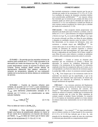 NSR-10 – Capítulo C.11 – Cortante y torsión
REGLAMENTO COMENTARIO©
C-177
han mostrado resistencias a cortante mayores que las que se
calculan por medio de las ecuaciones (C.11-12) y (C.11-10).
Los resultados de ensayos de elementos alveolares (hollow
core) preesforzados prefabricadosC.11.26
con mayores alturas
han mostrado que la resistencia por cortante del alma en los
extremos puede ser menor que la calculada por medio de la
ecuación (C.11-12). Las resistencias a cortante por flexión en
estos mismos ensayos excedieron los valores que se calculan
por medio de la ecuación (C.11-10).
CR11.4.6.1(f) — Esta excepción intenta proporcionar una
alternativa de diseño para usar el refuerzo a cortante, como se
define en C.11.4.1.1, para elementos con refuerzo longitudinal
a flexión en el que uV no excede de c w0.17 f b d′φ . Las vigas
de concreto reforzado con fibra, con fibras de acero dobladas
o plegadas en cantidades mayores como las indica C.5.6.6.2
han demostrado, en los ensayos de laboratorio, tener una
resistencia a cortante mayor que c w0.29 f b d′ C.11.27
No
existen datos para el uso de fibras de acero como refuerzo a
cortante en elementos de concreto expuestos a cloruros
provenientes de sales descongelantes, sal, agua salada, agua
de mar o salpicaduras de esas fuentes. Por lo tanto, cuando se
usen fibras de acero como refuerzo a cortante en ambientes
corrosivos, debe considerarse protección contra la corrosión.
C.11.4.6.2 — Se permite que los requisitos mínimos de
refuerzo para cortante de C.11.4.6.1 sean ignorados si se
demuestra por medio de ensayos que nM y nV requeridos
puede desarrollarse cuando se suprime el refuerzo para
cortante. Dichos ensayos deben simular efectos de
asentamiento diferencial, flujo plástico, retracción, y
variación de temperatura, basados en una evaluación
realista de la ocurrencia de dichos efectos en condiciones
de servicio.
CR11.4.6.2 — Cuando se ensaya un elemento para
demostrar que sus resistencias al cortante y flexión son
adecuadas, se conocen las verdaderas dimensiones del
elemento y las resistencias de los materiales. La resistencia
empleada como base de comparación debe, por lo tanto, ser la
correspondiente a un factor de reducción de resistencia igual a
la unidad ( )1.0φ = , es decir, la resistencia nominal requerida
nV y nM . Esto asegura que si las resistencias reales de los
materiales son menores que las especificadas, o que si las
dimensiones del elemento están equivocadas, de manera que
provoquen una reducción de resistencia, se mantiene un
margen satisfactorio de seguridad.
C.11.4.6.3 — Cuando se requiera refuerzo para
cortante, de acuerdo con C.11.4.6.1 o para resistencia y
cuando C.11.5.1 permita que la torsión sea despreciada,
vA ,min para elementos preesforzados (excepto en lo
previsto por C.11.4.6.4) y no preesforzados se debe
calcular mediante:
w
v c
yt
b s
A 0.062 f
f
′=,min (C.11-13)
Pero no debe ser menor a ( )w yt0.35b s f .
CR11.4.6.3 — Las versiones anteriores del Reglamento
ACI 318 exigían un área mínima de refuerzo transversal que
es independiente de la resistencia del concreto. Los
ensayosC.11.9
han indicado la necesidad de incrementar el área
mínima de refuerzo al cortante a medida que la resistencia del
concreto aumenta para de evitar las fallas repentinas de
cortante cuando se produce fisuras inclinadas. La ecuación
(C.11-13) expresa un incremento gradual en el área mínima
de refuerzo transversal, manteniendo a la vez el valor mínimo
anterior.
C.11.4.6.4 — Para elementos preesforzados que
tengan una fuerza de preesforzado efectiva no menor al
40 por ciento de la resistencia a la tracción del refuerzo
por flexión, vA ,min no debe ser menor que el menor valor
dado por las ecuaciones (C.11-13) o (C.11-14).
CR11.4.6.4 — Los ensayosC.11.28
de vigas preesforzadas
con un refuerzo mínimo en el alma basado en las ecuaciones
(C.11-13) y (C.11-14) han indicado que el área vA más
pequeña de las obtenidas por medio de estas dos ecuaciones
es suficiente para desarrollar un comportamiento dúctil.
 