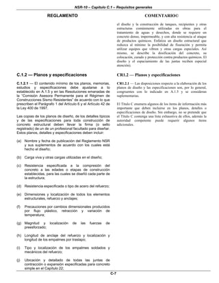 NSR-10 – Capítulo C.1 – Requisitos generales
REGLAMENTO COMENTARIO©
C-7
el diseño y la construcción de tanques, recipientes y otras
estructuras comúnmente utilizadas en obras para el
tratamiento de aguas y desechos, donde se requiere un
concreto denso, impermeable, y con alta resistencia al ataque
de productos químicos. Enfatiza un diseño estructural que
reduzca al mínimo la posibilidad de fisuración y permita
utilizar equipos que vibren y otras cargas especiales. Así
mismo, se describe la dosificación del concreto, su
colocación, curado y protección contra productos químicos. El
diseño y el espaciamiento de las juntas reciben especial
atención).
C.1.2 — Planos y especificaciones CR1.2 — Planos y especificaciones
C.1.2.1 — El contenido mínimo de los planos, memorias,
estudios y especificaciones debe ajustarse a lo
establecido en A.1.5 y en las Resoluciones emanadas de
la “Comisión Asesora Permanente para el Régimen de
Construcciones Sismo Resistentes” de acuerdo con lo que
prescriben el Parágrafo 1 del Artículo 6 y el Artículo 42 de
la Ley 400 de 1997.
Las copias de los planos de diseño, de los detalles típicos
y de las especificaciones para toda construcción de
concreto estructural deben llevar la firma (o sello
registrado) de un de un profesional facultado para diseñar.
Estos planos, detalles y especificaciones deben incluir:
(a) Nombre y fecha de publicación del Reglamento NSR
y sus suplementos de acuerdo con los cuales está
hecho el diseño;
(b) Carga viva y otras cargas utilizadas en el diseño;
(c) Resistencia especificada a la compresión del
concreto a las edades o etapas de construcción
establecidas, para las cuales se diseñó cada parte de
la estructura;
(d) Resistencia especificada o tipo de acero del refuerzo;
(e) Dimensiones y localización de todos los elementos
estructurales, refuerzo y anclajes;
(f) Precauciones por cambios dimensionales producidos
por flujo plástico, retracción y variación de
temperatura;
(g) Magnitud y localización de las fuerzas de
preesforzado;
(h) Longitud de anclaje del refuerzo y localización y
longitud de los empalmes por traslapo;
(i) Tipo y localización de los empalmes soldados y
mecánicos del refuerzo;
(j) Ubicación y detallado de todas las juntas de
contracción o expansión especificadas para concreto
simple en el Capítulo 22;
CR1.2.1 — Las disposiciones respecto a la elaboración de los
planos de diseño y las especificaciones son, por lo general,
congruentes con lo indicado en A.1.5 y se consideran
suplementarias.
El Título C enumera algunos de los ítems de información más
importante que deben incluirse en los planos, detalles o
especificaciones de diseño. Sin embargo, no se pretende que
el Título C contenga una lista exhaustiva de ellos, además la
autoridad competente puede requerir algunos ítems
adicionales.
 