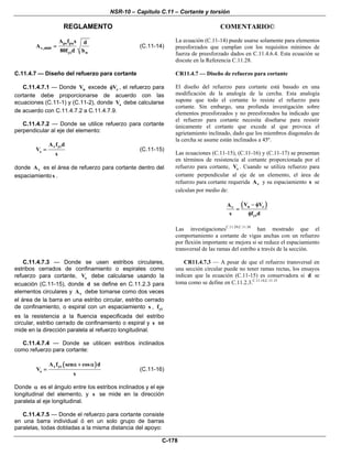 NSR-10 – Capítulo C.11 – Cortante y torsión
REGLAMENTO COMENTARIO©
C-178
ps pu
v
yt w
A f s d
A
80f d b
=,min (C.11-14)
La ecuación (C.11-14) puede usarse solamente para elementos
preesforzados que cumplan con los requisitos mínimos de
fuerza de preesforzado dados en C.11.4.6.4. Esta ecuación se
discute en la Referencia C.11.28.
C.11.4.7 — Diseño del refuerzo para cortante
C.11.4.7.1 — Donde uV excede cVφ , el refuerzo para
cortante debe proporcionarse de acuerdo con las
ecuaciones (C.11-1) y (C.11-2), donde sV debe calcularse
de acuerdo con C.11.4.7.2 a C.11.4.7.9.
C.11.4.7.2 — Donde se utilice refuerzo para cortante
perpendicular al eje del elemento:
v yt
s
A f d
V
s
= (C.11-15)
donde vA es el área de refuerzo para cortante dentro del
espaciamiento s .
CR11.4.7 — Diseño de refuerzo para cortante
El diseño del refuerzo para cortante está basado en una
modificación de la analogía de la cercha. Esta analogía
supone que todo el cortante lo resiste el refuerzo para
cortante. Sin embargo, una profunda investigación sobre
elementos preesforzados y no preesforzados ha indicado que
el refuerzo para cortante necesita diseñarse para resistir
únicamente el cortante que excede al que provoca el
agrietamiento inclinado, dado que los miembros diagonales de
la cercha se asume están inclinados a 45º.
Las ecuaciones (C.11-15), (C.11-16) y (C.11-17) se presentan
en términos de resistencia al cortante proporcionada por el
refuerzo para cortante, sV . Cuando se utiliza refuerzo para
cortante perpendicular al eje de un elemento, el área de
refuerzo para cortante requerida vA y su espaciamiento s se
calculan por medio de:
( )u cv
yt
V VA
s f d
− φ
=
φ
Las investigacionesC.11.29,C.11.30
han mostrado que el
comportamiento a cortante de vigas anchas con un refuerzo
por flexión importante se mejora si se reduce el espaciamiento
transversal de las ramas del estribo a través de la sección.
C.11.4.7.3 — Donde se usen estribos circulares,
estribos cerrados de confinamiento o espirales como
refuerzo para cortante, sV debe calcularse usando la
ecuación (C.11-15), donde d se define en C.11.2.3 para
elementos circulares y vA debe tomarse como dos veces
el área de la barra en una estribo circular, estribo cerrado
de confinamiento, o espiral con un espaciamiento s , ytf
es la resistencia a la fluencia especificada del estribo
circular, estribo cerrado de confinamiento o espiral y s se
mide en la dirección paralela al refuerzo longitudinal.
C.11.4.7.4 — Donde se utilicen estribos inclinados
como refuerzo para cortante:
( )v yt
s
A f sen cos d
V
s
α + α
= (C.11-16)
Donde α es el ángulo entre los estribos inclinados y el eje
longitudinal del elemento, y s se mide en la dirección
paralela al eje longitudinal.
C.11.4.7.5 — Donde el refuerzo para cortante consiste
en una barra individual ó en un solo grupo de barras
paralelas, todas dobladas a la misma distancia del apoyo:
CR11.4.7.3 — A pesar de que el refuerzo transversal en
una sección circular puede no tener ramas rectas, los ensayos
indican que la ecuación (C.11-15) es conservadora si d se
toma como se define en C.11.2.3.C.11.14,C.11.15
 