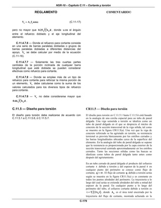 NSR-10 – Capítulo C.11 – Cortante y torsión
REGLAMENTO COMENTARIO©
C-179
s v yV A f sen= α (C.11-17)
pero no mayor que c w0.25 f b d′ , donde α es el ángulo
entre el refuerzo doblado y el eje longitudinal del
elemento.
C.11.4.7.6 — Donde el refuerzo para cortante consiste
en una serie de barras paralelas dobladas o grupos de
barras paralelas dobladas a diferentes distancias del
apoyo, sV se debe calcular por medio de la ecuación
(C.11-16).
C.11.4.7.7 — Solamente las tres cuartas partes
centrales de la porción inclinada de cualquier barra
longitudinal que esté doblada se pueden considerar
efectivas como refuerzo para cortante.
C.11.4.7.8 — Donde se emplee más de un tipo de
refuerzo para cortante para reforzar la misma porción de
un elemento, sV debe calcularse como la suma de los
valores calculados para los diversos tipos de refuerzo
para cortante.
C.11.4.7.9 — sV no debe considerarse mayor que
c w0.66 f b d′ .
C.11.5 — Diseño para torsión
El diseño para torsión debe realizarse de acuerdo con
C.11.5.1 a C.11.5.6, ó C.11.5.7.
CR11.5 — Diseño para torsión
El diseño para torsión en C.11.5.1 hasta C.11.5.6 está basado
en la analogía de una cercha espacial para un tubo de pared
delgada. Una viga sometida a torsión se idealiza como un
tubo de pared delgada en el que se desprecia el núcleo de
concreto de la sección transversal de la viga sólida, tal como
se muestra en la figura CR11.5(a). Una vez que la viga de
concreto reforzado se ha agrietado en torsión, su resistencia
torsional es provista básicamente por los estribos cerrados y
las barras longitudinales ubicadas cerca de la superficie del
elemento. En la analogía del tubo de pared delgada se supone
que la resistencia es proporcionada por la capa exterior de la
sección transversal centrada aproximadamente en los estribos
cerrados. Tanto las secciones sólidas como las huecas se
idealizan como tubos de pared delgada tanto antes como
después del agrietamiento.
En un tubo cerrado de pared delgada el producto del esfuerzo
cortante τ debido a torsión y del espesor de la pared t en
cualquier punto del perímetro se conoce como flujo de
cortante, q t= τ . El flujo de cortante q debido a torsión actúa
según se muestra en la figura CR11.5(a) y es constante en
todos los puntos alrededor del perímetro. La trayectoria a lo
largo del cual actúa se extiende alrededor del tubo a mitad del
espesor de la pared. En cualquier punto a lo largo del
perímetro del tubo, el esfuerzo cortante debido a torsión es
( )oT 2A tτ = , donde oA es el área total encerrada por la
trayectoria del flujo de cortante, mostrada achurada en la
 