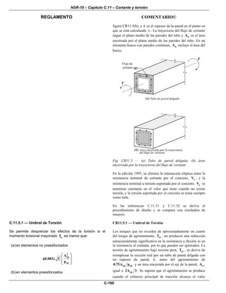 NSR-10 – Capítulo C.11 – Cortante y torsión
REGLAMENTO COMENTARIO©
C-180
figura CR11.5(b), y t es el espesor de la pared en el punto en
que se está calculando τ . La trayectoria del flujo de cortante
|sigue el plano medio de las paredes del tubo y oA es el área
encerrada por el plano medio de las paredes del tubo. En un
elemento hueco con paredes continuas, oA incluye el área del
hueco.
Fig. CR11.5 — (a) Tubo de pared delgada; (b) área
encerrada por la trayectoria del flujo de cortante
En la edición 1995, se eliminó la interacción elíptica entre la
resistencia nominal de cortante por el concreto, cV , y la
resistencia nominal a torsión soportada por el concreto. cV se
mantiene constante en el valor que tiene cuando no existe
torsión, y la torsión soportada por el concreto se toma siempre
como nula.
En las referencias C.11.31 y C.11.32 se deriva el
procedimiento de diseño y se compara con resultados de
ensayos.
C.11.5.1 — Umbral de Torsión
Se permite despreciar los efectos de la torsión si el
momento torsional mayorado uT es menor que:
(a)en elementos no preesforzados
2
cp
c
cp
A
0.083 f
p
⎛ ⎞
⎜ ⎟′φ λ
⎜ ⎟
⎝ ⎠
(b)en elementos preesforzados
CR11.5.1 — Umbral de Torsión
Los torques que no exceden de aproximadamente un cuarto
del torque de agrietamiento, crT , no producen una reducción
estructuralmente significativa en la resistencia a flexión ni en
la resistencia al cortante, por lo que pueden ser ignorados. La
torsión de agrietamiento bajo torsión pura, crT , se deriva de
reemplazar la sección real por un tubo de pared delgada con
un espesor de pared, t , antes del agrietamiento de
cp cp0.75A p y un área encerrada por el eje de la pared, oA ,
igual a cp2A 3 . Se supone que el agrietamiento se produce
cuando el esfuerzo principal de tracción alcanza el valor
 