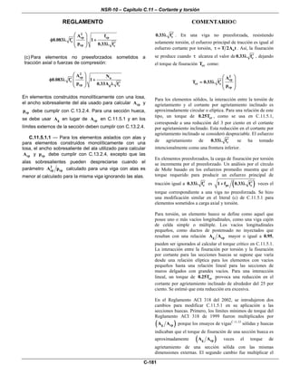 NSR-10 – Capítulo C.11 – Cortante y torsión
REGLAMENTO COMENTARIO©
C-181
2
cp cp
c
cp c
A f
0.083 f 1
p 0.33 f
⎛ ⎞
⎜ ⎟′φ λ +
⎜ ⎟ ′λ⎝ ⎠
(c) Para elementos no preesforzados sometidos a
tracción axial o fuerzas de compresión:
2
cp u
c
cp g c
A N
0.083 f 1
p 0.33A f
⎛ ⎞
⎜ ⎟′φ λ +
⎜ ⎟ ′λ⎝ ⎠
En elementos construidos monolíticamente con una losa,
el ancho sobresaliente del ala usado para calcular cpA y
cpp debe cumplir con C.13.2.4. Para una sección hueca,
se debe usar gA en lugar de cpA en C.11.5.1 y en los
límites externos de la sección deben cumplir con C.13.2.4.
C.11.5.1.1 — Para los elementos aislados con alas y
para elementos construidos monolíticamente con una
losa, el ancho sobresaliente del ala utilizado para calcular
cpA y cpp debe cumplir con C.13.2.4, excepto que las
alas sobresalientes pueden despreciarse cuando el
parámetro 2
cp cpA p calculado para una viga con alas es
menor al calculado para la misma viga ignorando las alas.
c0.33 f′λ . En una viga no preesforzada, resistiendo
solamente torsión, el esfuerzo principal de tracción es igual al
esfuerzo cortante por torsión, oT 2A tτ = . Así, la fisuración
se produce cuando τ alcanza el valor de c0.33 f′λ , dejando
el torque de fisuración crT como:
2
cp
cr c
cp
A
T 0.33 f
p
⎛ ⎞
⎜ ⎟′= λ
⎜ ⎟
⎝ ⎠
Para los elementos sólidos, la interacción entre la torsión de
agrietamiento y el cortante por agrietamiento inclinado es
aproximadamente circular o elíptica. Para una relación de este
tipo, un torque de cr0.25T , como se usa en C.11.5.1,
corresponde a una reducción del 3 por ciento en el cortante
por agrietamiento inclinado. Esta reducción en el cortante por
agrietamiento inclinado se consideró despreciable. El esfuerzo
de agrietamiento de c0.33 f′λ se ha tomado
intencionalmente como una frontera inferior.
En elementos preesforzados, la carga de fisuración por torsión
se incrementa por el preesforzado. Un análisis por el círculo
de Mohr basado en los esfuerzos promedio muestra que el
torque requerido para producir un esfuerzo principal de
tracción igual a c0.33 f′λ es ( )pc c1 f 0.33 f′+ λ veces el
torque correspondiente a una viga no preesforzada. Se hizo
una modificación similar en el literal (c) de C.11.5.1 para
elementos sometidos a carga axial y torsión.
Para torsión, un elemento hueco se define como aquel que
posee uno o más vacíos longitudinales, como una viga cajón
de celda simple o múltiple. Los vacíos longitudinales
pequeños, como ductos de postensado no inyectados que
resultan con una relación g cpA A mayor o igual a 0.95,
pueden ser ignorados al calcular el torque crítico en C.11.5.1.
La interacción entre la fisuración por torsión y la fisuración
por cortante para las secciones huecas se supone que varía
desde una relación elíptica para los elementos con vacíos
pequeños hasta una relación lineal para las secciones de
muros delgados con grandes vacíos. Para una interacción
lineal, un torque de cr0.25T provoca una reducción en el
cortante por agrietamiento inclinado de alrededor del 25 por
ciento. Se estimó que esta reducción era excesiva.
En el Reglamento ACI 318 del 2002, se introdujeron dos
cambios para modificar C.11.5.1 en su aplicación a las
secciones huecas. Primero, los límites mínimos de torque del
Reglamento ACI 318 de 1999 fueron multiplicados por
( )g cpA A porque los ensayos de vigasC.11.33
sólidas y huecas
indicaban que el torque de fisuración de una sección hueca es
aproximadamente ( )g cpA A veces el torque de
agrietamiento de una sección sólida con las mismas
dimensiones externas. El segundo cambio fue multiplicar el
 