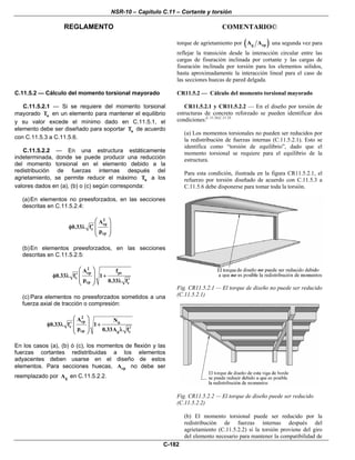 NSR-10 – Capítulo C.11 – Cortante y torsión
REGLAMENTO COMENTARIO©
C-182
torque de agrietamiento por ( )g cpA A una segunda vez para
reflejar la transición desde la interacción circular entre las
cargas de fisuración inclinada por cortante y las cargas de
fisuración inclinada por torsión para los elementos sólidos,
hasta aproximadamente la interacción lineal para el caso de
las secciones huecas de pared delgada.
C.11.5.2 — Cálculo del momento torsional mayorado
C.11.5.2.1 — Si se requiere del momento torsional
mayorado uT en un elemento para mantener el equilibrio
y su valor excede el mínimo dado en C.11.5.1, el
elemento debe ser diseñado para soportar uT de acuerdo
con C.11.5.3 a C.11.5.6.
C.11.5.2.2 — En una estructura estáticamente
indeterminada, donde se puede producir una reducción
del momento torsional en el elemento debido a la
redistribución de fuerzas internas después del
agrietamiento, se permite reducir el máximo uT a los
valores dados en (a), (b) o (c) según corresponda:
(a)En elementos no preesforzados, en las secciones
descritas en C.11.5.2.4:
2
cp
c
cp
A
0.33 f
p
⎛ ⎞
⎜ ⎟′φ λ
⎜ ⎟
⎝ ⎠
(b)En elementos preesforzados, en las secciones
descritas en C.11.5.2.5:
2
cp pc
c
cp c
A f
0.33 f 1
p 0.33 f
⎛ ⎞
⎜ ⎟′φ λ +
⎜ ⎟ ′λ⎝ ⎠
(c) Para elementos no preesforzados sometidos a una
fuerza axial de tracción o compresión:
2
cp u
c
cp g c
A N
0.33 f 1
p 0.33A f
⎛ ⎞
⎜ ⎟′φ λ +
⎜ ⎟ ′λ⎝ ⎠
En los casos (a), (b) ó (c), los momentos de flexión y las
fuerzas cortantes redistribuidas a los elementos
adyacentes deben usarse en el diseño de estos
elementos. Para secciones huecas, cpA no debe ser
reemplazado por gA en C.11.5.2.2.
CR11.5.2 — Cálculo del momento torsional mayorado
CR11.5.2.1 y CR11.5.2.2 — En el diseño por torsión de
estructuras de concreto reforzado se pueden identificar dos
condiciones:C.11.34,C.11.35
(a) Los momentos torsionales no pueden ser reducidos por
la redistribución de fuerzas internas (C.11.5.2.1). Esto se
identifica como “torsión de equilibrio”, dado que el
momento torsional se requiere para el equilibrio de la
estructura.
Para esta condición, ilustrada en la figura CR11.5.2.1, el
refuerzo por torsión diseñado de acuerdo con C.11.5.3 a
C.11.5.6 debe disponerse para tomar toda la torsión.
Fig. CR11.5.2.1 — El torque de diseño no puede ser reducido
(C.11.5.2.1)
Fig. CR11.5.2.2 — El torque de diseño puede ser reducido
(C.11.5.2.2)
(b) El momento torsional puede ser reducido por la
redistribución de fuerzas internas después del
agrietamiento (C.11.5.2.2) si la torsión proviene del giro
del elemento necesario para mantener la compatibilidad de
 