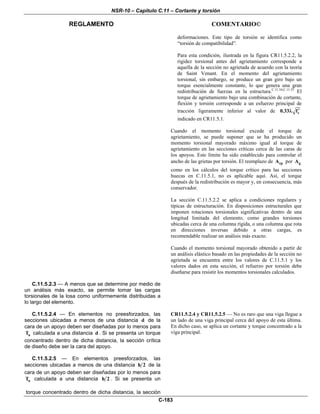 NSR-10 – Capítulo C.11 – Cortante y torsión
REGLAMENTO COMENTARIO©
C-183
deformaciones. Este tipo de torsión se identifica como
“torsión de compatibilidad”.
Para esta condición, ilustrada en la figura CR11.5.2.2, la
rigidez torsional antes del agrietamiento corresponde a
aquella de la sección no agrietada de acuerdo con la teoría
de Saint Venant. En el momento del agrietamiento
torsional, sin embargo, se produce un gran giro bajo un
torque esencialmente constante, lo que genera una gran
redistribución de fuerzas en la estructura.C.11.34,C.11.35
El
torque de agrietamiento bajo una combinación de cortante,
flexión y torsión corresponde a un esfuerzo principal de
tracción ligeramente inferior al valor de c0.33 f′λ
indicado en CR11.5.1.
Cuando el momento torsional excede el torque de
agrietamiento, se puede suponer que se ha producido un
momento torsional mayorado máximo igual al torque de
agrietamiento en las secciones críticas cerca de las caras de
los apoyos. Este límite ha sido establecido para controlar el
ancho de las grietas por torsión. El reemplazo de cpA por gA
como en los cálculos del torque crítico para las secciones
huecas en C.11.5.1, no es aplicable aquí. Así, el torque
después de la redistribución es mayor y, en consecuencia, más
conservador.
La sección C.11.5.2.2 se aplica a condiciones regulares y
típicas de estructuración. En disposiciones estructurales que
imponen rotaciones torsionales significativas dentro de una
longitud limitada del elemento, como grandes torsiones
ubicadas cerca de una columna rígida, o una columna que rota
en direcciones inversas debido a otras cargas, es
recomendable realizar un análisis más exacto.
Cuando el momento torsional mayorado obtenido a partir de
un análisis elástico basado en las propiedades de la sección no
agrietada se encuentra entre los valores de C.11.5.1 y los
valores dados en esta sección, el refuerzo por torsión debe
diseñarse para resistir los momentos torsionales calculados.
C.11.5.2.3 — A menos que se determine por medio de
un análisis más exacto, se permite tomar las cargas
torsionales de la losa como uniformemente distribuidas a
lo largo del elemento.
C.11.5.2.4 — En elementos no preesforzados, las
secciones ubicadas a menos de una distancia d de la
cara de un apoyo deben ser diseñadas por lo menos para
uT calculada a una distancia d . Si se presenta un torque
concentrado dentro de dicha distancia, la sección crítica
de diseño debe ser la cara del apoyo.
C.11.5.2.5 — En elementos preesforzados, las
secciones ubicadas a menos de una distancia h 2 de la
cara de un apoyo deben ser diseñadas por lo menos para
uT calculada a una distancia h 2 . Si se presenta un
torque concentrado dentro de dicha distancia, la sección
CR11.5.2.4 y CR11.5.2.5 — No es raro que una viga llegue a
un lado de una viga principal cerca del apoyo de esta última.
En dicho caso, se aplica un cortante y torque concentrado a la
viga principal.
 