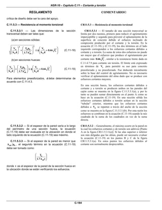NSR-10 – Capítulo C.11 – Cortante y torsión
REGLAMENTO COMENTARIO©
C-184
crítica de diseño debe ser la cara del apoyo.
C.11.5.3 — Resistencia al momento torsional
C.11.5.3.1 — Las dimensiones de la sección
transversal deben ser tales que:
(a)en secciones sólidas:
22
u u h c
c2
w woh
V T p V
0.66 f
b d b d1.7A
⎛ ⎞⎛ ⎞ ⎛ ⎞
′+ ≤ φ +⎜ ⎟⎜ ⎟ ⎜ ⎟⎜ ⎟
⎝ ⎠ ⎝ ⎠⎝ ⎠
(C.11-18)
(b)en secciones huecas:
u u h c
c2
w woh
V T p V
0.66 f
b d b d1.7A
⎛ ⎞⎛ ⎞ ⎛ ⎞
′+ ≤ φ +⎜ ⎟⎜ ⎟ ⎜ ⎟⎜ ⎟
⎝ ⎠ ⎝ ⎠⎝ ⎠
(C.11-19)
Para elementos preesforzados, d debe determinarse de
acuerdo con C.11.4.3.
CR11.5.3 — Resistencia al momento torsional
CR11.5.3.1 — El tamaño de una sección transversal se
limita por dos razones, primero para reducir el agrietamiento
imperceptible y segundo para prevenir el aplastamiento de la
superficie de concreto debido al esfuerzo inclinado de
compresión producido por el cortante y la torsión. En la
ecuación (C.11-18) y (C.11-19), los dos términos en el lado
izquierdo corresponden a los esfuerzos cortantes debidos a
cortante y a torsión. La suma de estos dos esfuerzos no puede
ser mayor que el esfuerzo que produce el agrietamiento por
cortante más c0.66 f′ , similar a la resistencia límite dada en
C.11.4.7.9 para cortante sin torsión. El límite está expresado
en términos de cV para permitir su uso para concreto
preesforzado y no preesforzado. Fue deducido inicialmente
sobre la base del control de agrietamiento. No es necesario
verificar el aplastamiento del alma dado que se produce con
esfuerzos cortantes mayores.
En una sección hueca, los esfuerzos cortantes debidos a
cortante y a torsión se producen ambos en las paredes del
cajón como se muestra en la figura C.11.5.3.1(a), y por lo
tanto se pueden sumar directamente en el punto A como se
hace en la ecuación (C.11-19). En una sección sólida los
esfuerzos cortantes debidos a torsión actúan en la sección
“tubular” exterior, mientras que los esfuerzos cortantes
debidos a uV se reparten a través del ancho de la sección
como se muestra en la figura C.11.5.3.1(b). Por esta razón los
esfuerzos se combinan en la ecuación (C.11-18) usando la raíz
cuadrada de la suma de los cuadrados en vez de la suma
directa.
C.11.5.3.2 — Si el espesor de la pared varía a lo largo
del perímetro de una sección hueca, la ecuación
(C.11-19) debe ser evaluada en la ubicación en donde el
lado izquierdo de la ecuación (C.11-19) sea máximo.
C.11.5.3.3 — Si el espesor de la pared es menor que
oh hA p , el segundo término en la ecuación (C.11-19)
debe ser tomado como:
u
oh
T
1.7A t
⎛ ⎞
⎜ ⎟
⎝ ⎠
donde t es el espesor de la pared de la sección hueca en
la ubicación donde se están verificando los esfuerzos.
CR11.5.3.2 —Generalmente, el máximo ocurre en la pared en
la cual los esfuerzos cortantes y de torsión son aditivos [Punto
A en la figura CR11.5.3.1(a)]. Si las alas superior o inferior
son más delgadas que las almas, puede ser necesario evaluar
la ecuación (C.11-19) en los puntos B y C de la figura
CR11.5.3.1(a). En estos puntos los esfuerzos debidos al
cortante son normalmente despreciables.
 