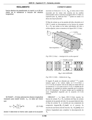 NSR-10 – Capítulo C.11 – Cortante y torsión
REGLAMENTO COMENTARIO©
C-186
fuerza efectiva de preesforzado no menor a un 40 por
ciento de la resistencia a tracción del refuerzo
longitudinal.
secciones en forma de I, T, ó L, ohA se toma como el área
encerrada por las ramas más externas de los estribos
entrecruzados como se muestra en la figura CR11.5.3.6(b). La
expresión para oA dada por HsuC.11.36
puede ser usada si se
desea una mayor precisión.
El flujo de cortante q en las paredes del tubo, discutido en el
CR11.5, puede ser descompuesto en las fuerzas de cortante
1V a 4V que actúan en los lados individuales del tubo o
cercha espacial, como se muestra en la figura CR11.5.3.6(a).
Fig. CR11.5.3.6(a) — Analogía de la cercha espacial
Fig. CR11.5.3.6(b) — Definición de ohA
El ángulo θ puede ser obtenido por análisisC.11.36
o puede
tomarse igual a los valores dados en C.11.5.3.6(a) y
C.11.5.3.6 (b). El mismo valor de θ debe ser usado tanto en
la ecuación (C.11-21) como en la (C.11-22). A medida que θ
disminuye, la cantidad de estribos requerida por la ecuación
(C.11-21) disminuye. Al mismo tiempo que la cantidad de
acero longitudinal requerido por la ecuación (C.11-22)
aumenta.
C.11.5.3.7 — El área adicional de refuerzo longitudinal
necesario para resistir torsión, A , no debe ser menor
que:
yt 2t
h
y
fA
A p cot
s f
⎛ ⎞
= θ⎜ ⎟
⎜ ⎟
⎝ ⎠
(C.11-22)
donde θ debe tener el mismo valor usado en la ecuación
CR11.5.3.7 — La figura CR11.5.3.6(a) muestra las
fuerzas de cortante 1V a 4V resultantes del flujo de cortante
alrededor de las paredes del tubo. En una pared dada del tubo,
el flujo de cortante iV es resistida por una componente de
compresión diagonal, i iD V sen= θ , en el concreto. Se
necesita de una fuerza axial de tracción, ( )i iN V cot= θ en el
refuerzo longitudinal para completar la descomposición de
iV .
 