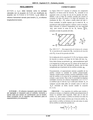 NSR-10 – Capítulo C.11 – Cortante y torsión
REGLAMENTO COMENTARIO©
C-187
(C.11-21) y tA s debe tomarse como la cantidad
calculada con la ecuación (C.11-21) sin modificarla de
acuerdo con C.11.5.5.2 ó C.11.5.5.3; ytf se refiere al
refuerzo transversal cerrado para torsión y yf al refuerzo
longitudinal de torsión.
La figura CR11.5.3.7 muestra el esfuerzo de compresión
diagonal y la fuerza axial de tracción, iN , actuando en un
segmento corto a lo largo de una de las paredes del tubo.
Debido a que el flujo de cortante causado por torsión es
constante en todos los puntos a lo largo del perímetro, las
resultantes de iD y iN actúan a media altura del lado i .
Como resultado, se puede suponer que la mitad de iN es
resistida por cada cuerda superior e inferior, como se muestra.
Debe colocarse el refuerzo longitudinal con una capacidad
yA f para resistir la suma de las iN fuerzas, iN∑ ,
actuando en todas las paredes del tubo.
Fig. CR11.5.3.7 — Descomposición de la fuerza de cortante
iV en una fuerza de compresión iD y una fuerza de tracción
axial iN en una de las paredes del tubo
En la deducción de la ecuación (C.11-22), las fuerzas axiales
de tracción se suman a lo largo de los lados del área oA .
Estos lados forman un perímetro, op , aproximadamente igual
a la longitud de la línea que une los centros de las barras en
las esquinas del tubo. Por facilidad de cálculo, esto ha sido
reemplazado por el perímetro de los estribos cerrados, hp .
Frecuentemente, el espaciamiento máximo aceptable de los
estribos controla la cantidad de estribos proporcionada.
Además, cuando actúan cortante y torsión combinados, el área
total de estribos es la suma de las cantidades provistas para
cortante y para torsión. Para evitar la necesidad de disponer
cantidades excesivas de refuerzo longitudinal, en C.11.5.3.7
se establece que el valor de tA s usado para calcular A en
cualquier sección dada debe ser tomado como el valor de
tA s calculado en dicha sección usando la ecuación
(C.11-21)
C.11.5.3.8 — El refuerzo necesario para torsión debe
ser agregado al necesario para el cortante, momento y
fuerza axial que actúan en combinación con la torsión.
Debe cumplirse con el requisito más restrictivo para el
espaciamiento y la colocación.
CR11.5.3.8 — Los requisitos de estribos para torsión y
cortante se suman y se disponen estribos para proporcionar al
menos la cantidad total requerida. Dado que el área de
estribos vA para cortante se define en términos de todas las
ramas de un estribo dado, mientras que el área de estribos tA
para torsión se define en términos de una sola rama, la suma
de los estribos se realiza de acuerdo con:
v t v tA A A
Total 2
s s s
+⎛ ⎞
= +⎜ ⎟
⎝ ⎠
 