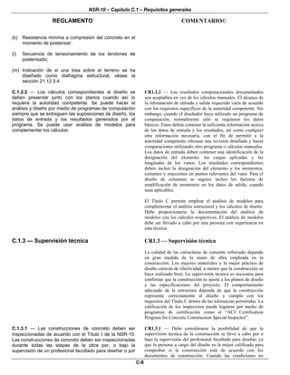 NSR-10 – Capítulo C.1 – Requisitos generales
REGLAMENTO COMENTARIO©
C-8
(k) Resistencia mínima a compresión del concreto en el
momento de postensar;
(l) Secuencia de tensionamiento de los tendones de
postensado;
(m) Indicación de si una losa sobre el terreno se ha
diseñado como diafragma estructural, véase la
sección 21.12.3.4.
C.1.2.2 — Los cálculos correspondientes al diseño se
deben presentar junto con los planos cuando así lo
requiera la autoridad competente. Se puede hacer el
análisis y diseño por medio de programas de computación
siempre que se entreguen las suposiciones de diseño, los
datos de entrada y los resultados generados por el
programa. Se puede usar análisis de modelos para
complementar los cálculos.
CR1.2.2 — Las resultados computacionales documentados
son aceptables en vez de los cálculos manuales. El alcance de
la información de entrada y salida requerido varía de acuerdo
con los requisitos específicos de la autoridad competente. Sin
embargo, cuando el diseñador haya utilizado un programa de
computación, normalmente sólo se requieren los datos
básicos. Estos deben contener la suficiente información acerca
de los datos de entrada y los resultados, así como cualquier
otra información necesaria, con el fin de permitir a la
autoridad competente efectuar una revisión detallada y hacer
comparaciones utilizando otro programa o cálculos manuales.
Los datos de entrada deben contener una identificación de la
designación del elemento, las cargas aplicadas y las
longitudes de los vanos. Los resultados correspondientes
deben incluir la designación del elemento y los momentos,
cortantes y reacciones en puntos relevantes del vano. Para el
diseño de columnas se sugiere incluir los factores de
amplificación de momentos en los datos de salida, cuando
sean aplicables.
El Título C permite emplear el análisis de modelos para
complementar el análisis estructural y los cálculos de diseño.
Debe proporcionarse la documentación del análisis de
modelos con los cálculos respectivos. El análisis de modelos
debe ser llevado a cabo por una persona con experiencia en
esta técnica.
C.1.3 — Supervisión técnica CR1.3 — Supervisión técnica
La calidad de las estructuras de concreto reforzado depende
en gran medida de la mano de obra empleada en la
construcción. Los mejores materiales y la mejor práctica de
diseño carecen de efectividad, a menos que la construcción se
haya realizado bien. La supervisión técnica es necesaria para
confirmar que la construcción se ajusta a los planos de diseño
y las especificaciones del proyecto. El comportamiento
adecuado de la estructura depende de que la construcción
represente correctamente al diseño y cumpla con los
requisitos del Título C dentro de las tolerancias permitidas. La
calificación de los inspectores puede lograrse por medio de
programas de certificación como el “ACI Certification
Program for Concrete Construction Special Inspector”.
C.1.3.1 — Las construcciones de concreto deben ser
inspeccionadas de acuerdo con el Título I de la NSR-10.
Las construcciones de concreto deben ser inspeccionadas
durante todas las etapas de la obra por, o bajo la
supervisión de un profesional facultado para diseñar o por
CR1.3.1 — Debe considerarse la posibilidad de que la
supervisión técnica de la construcción se lleve a cabo por o
bajo la supervisión del profesional facultado para diseñar, ya
que la persona a cargo del diseño es la mejor calificada para
comprobar si la construcción está de acuerdo con los
documentos de construcción. Cuando las condiciones no
 