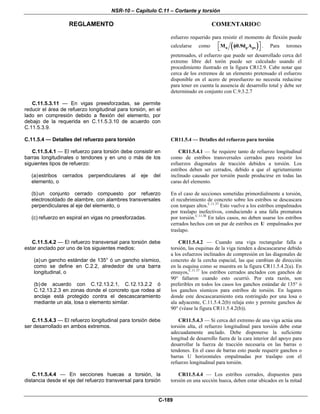 NSR-10 – Capítulo C.11 – Cortante y torsión
REGLAMENTO COMENTARIO©
C-189
esfuerzo requerido para resistir el momento de flexión puede
calcularse como ( )u p psM 0.9d A⎡ ⎤φ
⎣ ⎦
. Para torones
pretensados, el esfuerzo que puede ser desarrollado cerca del
extremo libre del torón puede ser calculado usando el
procedimiento ilustrado en la figura CR12.9. Cabe notar que
cerca de los extremos de un elemento pretensado el esfuerzo
disponible en el acero de preesfuerzo no necesita reducirse
para tener en cuenta la ausencia de desarrollo total y debe ser
determinado en conjunto con C.9.3.2.7
C.11.5.3.11 — En vigas preesforzadas, se permite
reducir el área de refuerzo longitudinal para torsión, en el
lado en compresión debido a flexión del elemento, por
debajo de la requerida en C.11.5.3.10 de acuerdo con
C.11.5.3.9.
C.11.5.4 — Detalles del refuerzo para torsión
C.11.5.4.1 — El refuerzo para torsión debe consistir en
barras longitudinales o tendones y en uno o más de los
siguientes tipos de refuerzo:
(a)estribos cerrados perpendiculares al eje del
elemento, o
(b)un conjunto cerrado compuesto por refuerzo
electrosoldado de alambre, con alambres transversales
perpendiculares al eje del elemento, o
(c) refuerzo en espiral en vigas no preesforzadas.
CR11.5.4 — Detalles del refuerzo para torsión
CR11.5.4.1 — Se requiere tanto de refuerzo longitudinal
como de estribos transversales cerrados para resistir los
esfuerzos diagonales de tracción debidos a torsión. Los
estribos deben ser cerrados, debido a que el agrietamiento
inclinado causado por torsión puede producirse en todas las
caras del elemento.
En el caso de secciones sometidas primordialmente a torsión,
el recubrimiento de concreto sobre los estribos se descascara
con torques altos.C.11.37
Esto vuelve a los estribos empalmados
por traslapo inefectivos, conduciendo a una falla prematura
por torsión.C.11.38
En tales casos, no deben usarse los estribos
cerrados hechos con un par de estribos en U empalmados por
traslapo.
C.11.5.4.2 — El refuerzo transversal para torsión debe
estar anclado por uno de los siguientes medios:
(a)un gancho estándar de 135° ó un gancho sísmico,
como se define en C.2.2, alrededor de una barra
longitudinal, o
(b)de acuerdo con C.12.13.2.1, C.12.13.2.2 ó
C.12.13.2.3 en zonas donde el concreto que rodea al
anclaje está protegido contra el descascaramiento
mediante un ala, losa o elemento similar.
CR11.5.4.2 — Cuando una viga rectangular falla a
torsión, las esquinas de la viga tienden a descascararse debido
a los esfuerzos inclinados de compresión en las diagonales de
concreto de la cercha espacial, las que cambian de dirección
en la esquina como se muestra en la figura CR11.5.4.2(a). En
ensayos,C.11.37
los estribos cerrados anclados con ganchos de
90° fallaron cuando esto ocurrió. Por esta razón, son
preferibles en todos los casos los ganchos estándar de 135° ó
los ganchos sísmicos para estribos de torsión. En lugares
donde este descascaramiento esta restringido por una losa o
ala adyacente, C.11.5.4.2(b) relaja esto y permite ganchos de
90° (véase la figura CR11.5.4.2(b)).
C.11.5.4.3 — El refuerzo longitudinal para torsión debe
ser desarrollado en ambos extremos.
CR11.5.4.3 — Si cerca del extremo de una viga actúa una
torsión alta, el refuerzo longitudinal para torsión debe estar
adecuadamente anclado. Debe disponerse la suficiente
longitud de desarrollo fuera de la cara interior del apoyo para
desarrollar la fuerza de tracción necesaria en las barras o
tendones. En el caso de barras esto puede requerir ganchos o
barras U horizontales empalmadas por traslapo con el
refuerzo longitudinal para torsión.
C.11.5.4.4 — En secciones huecas a torsión, la
distancia desde el eje del refuerzo transversal para torsión
CR11.5.4.4 — Los estribos cerrados, dispuestos para
torsión en una sección hueca, deben estar ubicados en la mitad
 