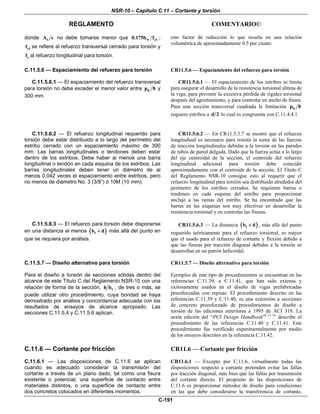 NSR-10 – Capítulo C.11 – Cortante y torsión
REGLAMENTO COMENTARIO©
C-191
donde tA s no debe tomarse menor que w yt0.175b f ;
ytf se refiere al refuerzo transversal cerrado para torsión y
yf al refuerzo longitudinal para torsión.
este factor de reducción lo que resulta en una relación
volumétrica de aproximadamente 0.5 por ciento.
C.11.5.6 — Espaciamiento del refuerzo para torsión
C.11.5.6.1 — El espaciamiento del refuerzo transversal
para torsión no debe exceder el menor valor entre hp 8 y
300 mm.
CR11.5.6 — Espaciamiento del refuerzo para torsión
CR11.5.6.1 — El espaciamiento de los estribos se limita
para asegurar el desarrollo de la resistencia torsional última de
la viga, para prevenir la excesiva pérdida de rigidez torsional
después del agrietamiento, y para controlar en ancho de fisura.
Para una sección transversal cuadrada la limitación hp 8
requiere estribos a d 2 lo cual es congruente con C.11.4.4.1
C.11.5.6.2 — El refuerzo longitudinal requerido para
torsión debe estar distribuido a lo largo del perímetro del
estribo cerrado con un espaciamiento máximo de 300
mm. Las barras longitudinales o tendones deben estar
dentro de los estribos. Debe haber al menos una barra
longitudinal o tendón en cada esquina de los estribos. Las
barras longitudinales deben tener un diámetro de al
menos 0.042 veces el espaciamiento entre estribos, pero
no menos de diámetro No. 3 (3/8”) ó 10M (10 mm).
CR11.5.6.2 — En CR11.5.3.7 se mostró que el refuerzo
longitudinal es necesario para resistir la suma de las fuerzas
de tracción longitudinales debidas a la torsión en las paredes
de tubos de pared delgada. Dado que la fuerza actúa a lo largo
del eje centroidal de la sección, el centroide del refuerzo
longitudinal adicional para torsión debe coincidir
aproximadamente con el centroide de la sección. El Título C
del Reglamento NSR-10 consigue esto al requerir que el
refuerzo longitudinal para torsión sea distribuido alrededor del
perímetro de los estribos cerrados. Se requieren barras o
tendones en cada esquina del estribo para proporcionar
anclaje a las ramas del estribo. Se ha encontrado que las
barras en las esquinas son muy efectivas en desarrollar la
resistencia torsional y en controlar las fisuras.
C.11.5.6.3 — El refuerzo para torsión debe disponerse
en una distancia al menos ( )tb d+ más allá del punto en
que se requiera por análisis.
CR11.5.6.3 — La distancia ( )tb d+ , más allá del punto
requerido teóricamente para el refuerzo torsional, es mayor
que el usado para el refuerzo de cortante y flexión debido a
que las fisuras por tracción diagonal debidas a la torsión se
desarrollan en un patrón helicoidal.
C.11.5.7 — Diseño alternativo para torsión
Para el diseño a torsión de secciones sólidas dentro del
alcance de este Título C del Reglamento NSR-10 con una
relación de forma de la sección, th b , de tres o más, se
puede utilizar otro procedimiento, cuya bondad se haya
demostrado por análisis y concordancia adecuada con los
resultados de ensayos de alcance apropiado. Las
secciones C.11.5.4 y C.11.5.6 aplican.
CR11.5.7 — Diseño alternativo para torsión
Ejemplos de este tipo de procedimientos se encuentran en las
referencias C.11.39, a C.11.41, que han sido extensa y
exitosamente usados en el diseño de vigas prefabricadas
preesforzadas con repisas. El procedimiento descrito en las
referencias C.11.39 y C.11.40, es una extensión a secciones
de concreto preesforzado de procedimientos de diseño a
torsión de las ediciones anteriores a 1995 de ACI 318. La
sexta edición del “PCI Design Handbook”C.11.16
describe el
procedimiento de las referencias C.11.40 y C.11.41. Este
procedimiento fue verificado experimentalmente por medio
de los ensayos descritos en la referencia C.11.42.
C.11.6 — Cortante por fricción
C.11.6.1 — Las disposiciones de C.11.6 se aplican
cuando es adecuado considerar la transmisión del
cortante a través de un plano dado, tal como una fisura
existente o potencial, una superficie de contacto entre
materiales distintos, o una superficie de contacto entre
dos concretos colocados en diferentes momentos.
CR11.6 — Cortante por fricción
CR11.6.1 — Excepto por C.11.6, virtualmente todas las
disposiciones respecto a cortante pretenden evitar las fallas
por tracción diagonal, más bien que las fallas por transmisión
del cortante directo. El propósito de las disposiciones de
C.11.6 es proporcionar métodos de diseño para condiciones
en las que debe considerarse la transferencia de cortante,
 