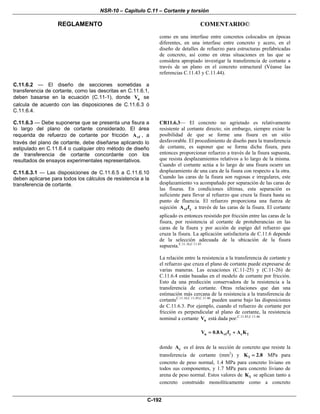 NSR-10 – Capítulo C.11 – Cortante y torsión
REGLAMENTO COMENTARIO©
C-192
como en una interfase entre concretos colocados en épocas
diferentes, en una interfase entre concreto y acero, en el
diseño de detalles de refuerzo para estructuras prefabricadas
de concreto, así como en otras situaciones en las que se
considera apropiado investigar la transferencia de cortante a
través de un plano en el concreto estructural (Véanse las
referencias C.11.43 y C.11.44).
C.11.6.2 — El diseño de secciones sometidas a
transferencia de cortante, como las descritas en C.11.6.1,
deben basarse en la ecuación (C.11-1), donde nV se
calcula de acuerdo con las disposiciones de C.11.6.3 ó
C.11.6.4.
C.11.6.3 — Debe suponerse que se presenta una fisura a
lo largo del plano de cortante considerado. El área
requerida de refuerzo de cortante por fricción vfA , a
través del plano de cortante, debe diseñarse aplicando lo
estipulado en C.11.6.4 o cualquier otro método de diseño
de transferencia de cortante concordante con los
resultados de ensayos experimentales representativos.
C.11.6.3.1 — Las disposiciones de C.11.6.5 a C.11.6.10
deben aplicarse para todos los cálculos de resistencia a la
transferencia de cortante.
CR11.6.3— El concreto no agrietado es relativamente
resistente al cortante directo; sin embargo, siempre existe la
posibilidad de que se forme una fisura en un sitio
desfavorable. El procedimiento de diseño para la transferencia
de cortante, es suponer que se forma dicha fisura, para
entonces proporcionar refuerzo a través de la fisura supuesta,
que resista desplazamientos relativos a lo largo de la misma.
Cuando el cortante actúa a lo largo de una fisura ocurre un
desplazamiento de una cara de la fisura con respecto a la otra.
Cuando las caras de la fisura son rugosas e irregulares, este
desplazamiento va acompañado por separación de las caras de
las fisuras. En condiciones últimas, esta separación es
suficiente para llevar al refuerzo que cruza la fisura hasta su
punto de fluencia. El refuerzo proporciona una fuerza de
sujeción vf yA f a través de las caras de la fisura. El cortante
aplicado es entonces resistido por fricción entre las caras de la
fisura, por resistencia al cortante de protuberancias en las
caras de la fisura y por acción de espigo del refuerzo que
cruza la fisura. La aplicación satisfactoria de C.11.6 depende
de la selección adecuada de la ubicación de la fisura
supuesta.C.11.16,C.11.43
La relación entre la resistencia a la transferencia de cortante y
el refuerzo que cruza el plano de cortante puede expresarse de
varias maneras. Las ecuaciones (C.11-25) y (C.11-26) de
C.11.6.4 están basadas en el modelo de cortante por fricción.
Esto da una predicción conservadora de la resistencia a la
transferencia de cortante. Otras relaciones que dan una
estimación más cercana de la resistencia a la transferencia de
cortanteC.11.16,C.11.45,C.11.46
pueden usarse bajo las disposiciones
de C.11.6.3. Por ejemplo, cuando el refuerzo de cortante por
fricción es perpendicular al plano de cortante, la resistencia
nominal a cortante nV está dada por:C.11.45,C.11.46
n vf y c 1V 0.8A f A K= +
donde cA es el área de la sección de concreto que resiste la
transferencia de cortante (mm2
) y 1K 2.8= MPa para
concreto de peso normal, 1.4 MPa para concreto liviano en
todos sus componentes, y 1.7 MPa para concreto liviano de
arena de peso normal. Estos valores de 1K se aplican tanto a
concreto construido monolíticamente como a concreto
 