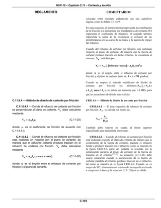 NSR-10 – Capítulo C.11 – Cortante y torsión
REGLAMENTO COMENTARIO©
C-193
colocado sobre concreto endurecido con una superficie
rugosa, como lo define C.11.6.9.
En esta ecuación, el primer término representa la contribución
de la fricción a la resistencia por transferencia de cortante (0.8
representa el coeficiente de fricción). El segundo término
representa la suma de la resistencia al cortante de las
protuberancias en las caras de la fisura, y la acción de espigo
del refuerzo.
Cuando del refuerzo de cortante por fricción está inclinado
respecto al plano de cortante, de manera que la fuerza de
cortante produce tracción en dicho refuerzo, la resistencia al
cortante, nV , está dada por:
( ) 2
n vf y c 1V A f 0.8sen cos A K sen= α + α + α
donde α es el ángulo entre el refuerzo de cortante por
fricción y el plano de cortante (esto es, 0 90< α < grados).
Cuando se emplea el método modificado de diseño de
cortante por fricción los términos vf y c(A f / A ) o
vf y c(A f sen / A )α , no deben ser menores que 1.4 MPa, para
que las ecuaciones de diseño sean válidas.
C.11.6.4 — Método de diseño de cortante por fricción
C.11.6.4.1 — Donde el refuerzo de cortante por fricción
es perpendicular al plano de cortante, nV debe calcularse
mediante:
n vf yV A f= μ (C.11-25)
donde μ es el coeficiente de fricción de acuerdo con
C.11.6.4.3.
CR11.6.4 — Método de diseño de cortante por fricción
CR11.6.4.1 — El área requerida de refuerzo de cortante
por fricción vfA se calcula por medio de:
u
vf
y
V
A
f
=
φ μ
También debe tenerse en cuenta el límite superior
especificado para resistencia al cortante.
C.11.6.4.2 — Donde el refuerzo de cortante por fricción
está inclinado en relación con el plano de cortante, de
manera que el esfuerzo cortante produce tracción en el
refuerzo de cortante por fricción, nV debe calcularse
mediante
( )n vf yV A f sen cos= μ α + α (C.11-26)
donde α es el ángulo entre el refuerzo de cortante por
fricción y el plano de cortante.
CR11.6.4.2 — Cuando el refuerzo de cortante por fricción
está inclinado respecto al plano de cortante, de manera que la
componente de la fuerza de cortante, paralela el refuerzo
tiende a producir tracción en el refuerzo, como se muestra en
la figura CR11.6.4, parte del cortante es resistido por la
componente paralela al plano de cortante de la fuerza de
tracción en el refuerzoC.11.46
. La ecuación (C.11-26) debe
usarse solamente cuando la componente de la fuerza de
cortante paralela al refuerzo produce tracción en el refuerzo,
tal como se muestra en la figura CR11.6.4. Cuando α es
mayor de 90°, el movimiento relativo de las superficies tiende
a comprimir la barra y la ecuación (C.11.26) no es válida.
 