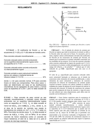 NSR-10 – Capítulo C.11 – Cortante y torsión
REGLAMENTO COMENTARIO©
C-194
Fig. CR11.6.4 — Refuerzo de cortante por fricción a cierto
ángulo de la fisura hipotética
C.11.6.4.3 — El coeficiente de fricción μ en las
ecuaciones (C.11-25) y (C.11-26) debe ser tomado como:
Para concreto colocado monolíticamente .................. 1.4λ
Concreto colocado sobre concreto endurecido
con la superficie intencionalmente rugosa como
se especifica en C.11.6.9 ........................................... 1.0λ
Concreto colocado sobre concreto endurecido
no intencionalmente rugoso ....................................... 0.6λ
Concreto anclado a acero estructural mediante
pernos con cabeza o mediante barras de
refuerzo (véase C.11.6.10) ........................................ 0.7λ
donde 1.0λ = para concreto normal, 0.75 para concreto
liviano en todos sus componentes. Para otros casos λ
debe ser determinado con base en las dosificaciones
volumétricas de los agregados de peso liviano y normal
como se especifica en C.8.6.1, pero no debe exceder de
0.85.
CR11.6.4.3 — En el método de cálculo de cortante por
fricción se supone que toda la resistencia al cortante se debe a
la fricción entre las caras de la fisura. Es necesario, por lo
tanto, emplear valores artificialmente elevados del coeficiente
de fricción en las ecuaciones de cortante por fricción, de
manera que la resistencia al cortante calculado concuerde con
los resultados de los ensayos. En el caso de concreto colocado
sobre concreto endurecido no áspero de acuerdo con C.11.6.9,
la resistencia al cortante se debe principalmente a la acción de
espigo del refuerzo, y las pruebasC.11.47
indican que el valor
reducido de 0.6μ = λ especificado para este caso es el
apropiado.
El valor de μ especificado para concreto colocado sobre
acero estructural laminado se relaciona con el diseño de
conexiones entre elementos de concreto prefabricado, o entre
elementos de acero estructural y elementos de concreto
estructural. El refuerzo de transferencia de cortante puede
consistir en barras o pernos con cabeza, también es común la
soldadura de campo de platinas de acero después de realizar la
colocación del concreto. El diseño de conectores de cortante
para acción compuesta de losas de concreto y vigas de acero
no está cubierto por estas disposiciones, pero debe estar de
acuerdo con la referencia C.11.48.
C.11.6.5 — Para concreto de peso normal ya sea
colocado monolíticamente o colocado contra concreto
endurecido con su superficie intencionalmente rugosa
como se especifica en 11.6.9, nV no debe exceder al
menor de c c0.2f A′ , ( )c c3.3 0.08f A′+ y c11A , donde cA es
el área de la sección de concreto que resiste la
transferencia de cortante en mm2
y 3.3 y 11.0 están en
MPa. Para todos los demás casos, nV no debe exceder al
menor de c c0.2f A′ ó c5.5A (5.5 en MPa). Si se coloca
concreto de menor resistencia contra un concreto de
mayor resistencia, el valor de cf′ debe ser el cf′ para el
concreto de más baja resistencia.
CR11.6.5 — Estos límites superiores para la resistencia al
cortante son necesarios ya que las ecuaciones (C.11-25) y
(C.11-26) pueden resultar inseguras para ciertos casos. Los
datos de los ensayosC.11.49,C.11.50
sobre concreto de pesos
normal colocado monolíticamente o contra concreto
endurecido con una superficie intencionalmente rugosa como
se especifica en C.11.6.9 demuestra que se puede usar un
límite superior más alto para resistencia al cortante de un
concreto con cf′ mayor de 28 MPa que el permitido con
anterioridad a las revisiones realizadas al Reglamento ACI
318 del año 2008. En concretos de resistencias mayores se
puede requerir un esfuerzo adicional para lograr la aspereza
especificada en C.11.6.9.
 