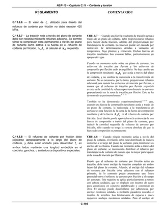 NSR-10 – Capítulo C.11 – Cortante y torsión
REGLAMENTO COMENTARIO©
C-195
C.11.6.6 — El valor de yf utilizado para diseño del
refuerzo de cortante por fricción no debe exceder 420
MPa.
C.11.6.7— La tracción neta a través del plano de cortante
debe ser resistida mediante refuerzo adicional. Se permite
tomar la compresión neta permanente a través del plano
de cortante como aditiva a la fuerza en el refuerzo de
cortante por fricción, vf yA f , al calcular el vfA requerido.
CR11.6.7 — Cuando una fuerza resultante de tracción actúa a
través de un plano de cortante, debe proporcionarse refuerzo
para resistir dicha tracción, además del proporcionado por
transferencia de cortante. La tracción puede ser causada por
restricción de deformaciones debidas a variación de
temperatura, flujo plástico y retracción. Dichas fuerzas de
tracción resultantes han causado fallas, particularmente en
apoyos de vigas.
Cuando un momento actúa sobre un plano de cortante, los
esfuerzos de tracción por flexión y los esfuerzos de
compresión por flexión están en equilibrio. No hay cambio en
la compresión resultante vf yA f que actúa a través del plano
de cortante, y no cambia la resistencia a la transferencia de
cortante. No es necesario, por lo tanto, proporcionar refuerzo
adicional para resistir los esfuerzos de tracción por flexión, a
menos que el refuerzo de tracción por flexión requerida
exceda de la cantidad de refuerzo por transferencia de cortante
proporcionada en la zona de tracción por flexión. Esto se ha
demostrado experimentalmente.C.11.51
También se ha demostrado experimentalmenteC.11.44
que,
cuando una fuerza de compresión resultante actúa a través de
un plano de cortante, la resistencia a la transferencia de
cortante es una función de la suma de la fuerza de compresión
resultante y de la fuerza vf yA f en el refuerzo de cortante por
fricción. En el diseño puede aprovecharse la existencia de una
fuerza de compresión a través del plano de cortante, para
reducir la cantidad requerida de refuerzo de cortante por
fricción, sólo cuando se tenga la certeza absoluta de que la
fuerza de compresión es permanente.
C.11.6.8 — El refuerzo de cortante por fricción debe
colocarse apropiadamente a lo largo del plano de
cortante, y debe estar anclado para desarrollar yf en
ambos lados mediante una longitud embebida en el
concreto, ganchos, o soldadura a dispositivos especiales.
CR11.6.8 — Cuando ningún momento actúa a través del
plano de cortante, el refuerzo debe estar distribuido de manera
uniforme a lo largo del plano de cortante, para minimizar los
anchos de las fisuras. Cuando un momento actúa a través del
plano de cortante, se recomienda distribuir el refuerzo por
transferencia de cortante de manera que la mayor parte quede
en la zona de tracción por flexión.
Puesto que el refuerzo de cortante por fricción actúa en
tracción, debe tener anclaje de tracción completo en ambos
lados del plano de cortante. Además, el anclaje del refuerzo
de cortante por fricción debe enlazarse con el refuerzo
primario, de lo contrario puede presentarse una fisura
potencial entre el refuerzo de cortante por fricción y el cuerpo
del concreto. Este requisito se aplica particularmente a pernos
con cabeza soldados, que se emplean con insertos de acero
para conexiones en concreto prefabricado y construido en
obra. El anclaje puede desarrollarse por adherencia, por
anclaje mecánico soldado, o mediante pasadores roscados e
insertos de tornillos. Las limitaciones de espacio a veces
requieren anclajes mecánicos soldados. Para el anclaje de
 